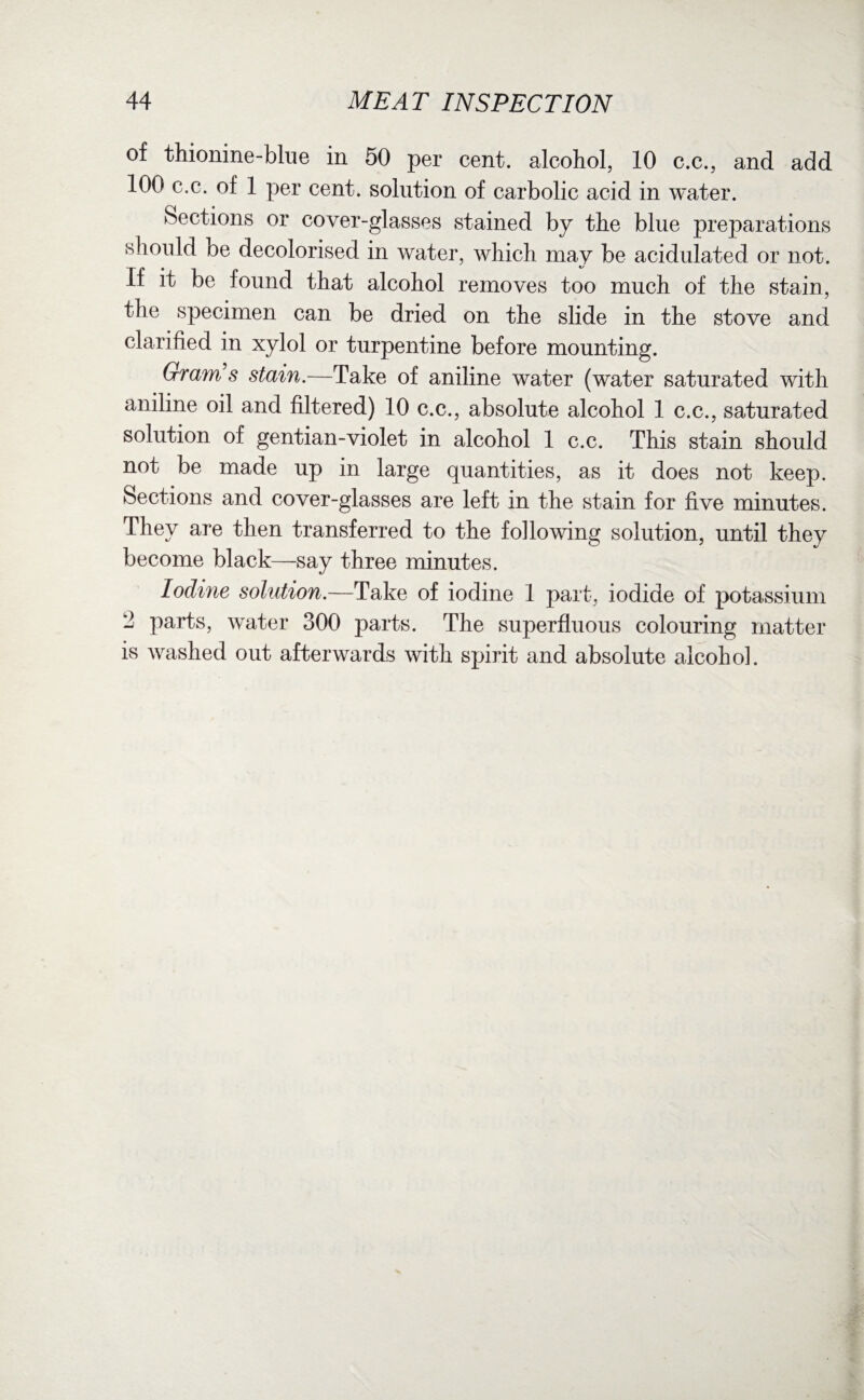 of thionine-blue in 50 per cent, alcohol, 10 c.c., and add 100 c.c. of 1 per cent, solution of carbolic acid in water. Sections or cover-glasses stained by the blue preparations should be decolorised in water, which may be acidulated or not. If it be found that alcohol removes too much of the stain, the specimen can be dried on the slide in the stove and clarified in xylol or turpentine before mounting. Gram's stain.—Take of aniline water (water saturated with aniline oil and filtered) 10 c.c., absolute alcohol 1 c.c., saturated solution of gentian-violet in alcohol 1 c.c. This stain should not be made up in large quantities, as it does not keep. Sections and cover-glasses are left in the stain for five minutes. They are then transferred to the following solution, until they become black—say three minutes. Iodine solution.—Take of iodine 1 part, iodide of potassium - parts, water 300 parts. The superfluous colouring matter is washed out afterwards with spirit and absolute alcohol.