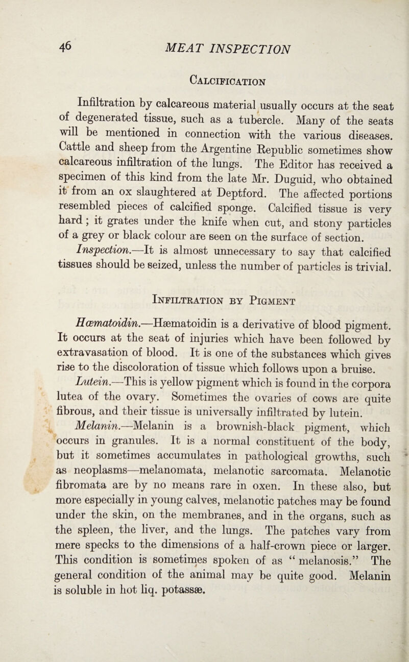 Calcification Infiltration by calcareous material usually occurs at the seat of degenerated tissue, such as a tubercle. Many of the seats will be mentioned in connection with the various diseases. Cattle and sheep from the Argentine Republic sometimes show calcareous infiltration of the lungs. The Editor has received a specimen of this kind from the late Mr. Duguid, who obtained it from an ox slaughtered at Deptford. The affected portions resembled pieces of calcified sponge. Calcified tissue is very hard; it grates under the knife when cut, and stony particles of a grey or black colour are seen on the surface of section. Inspection.—It is almost unnecessary to say that calcified tissues should be seized, unless the number of particles is trivial. Infiltration by Pigment Hcematoidin.—Haematoidin is a derivative of blood pigment. It occurs at the seat of injuries which have been followed by extravasation of blood. It is one of the substances which gives rise to the discoloration of tissue which follows upon a bruise. Lutein.—This is yellow pigment which is found in the corpora lutea of the ovary. Sometimes the ovaries of cows are quite fibrous, and their tissue is universally infiltrated by lutein. Melanin.—Melanin is a brownish-black pigment, which occurs in granules. It is a normal constituent of the body, but it sometimes accumulates in pathological growths, such as neoplasms—melanomata, melanotic sarcomata. Melanotic fibromata are by no means rare in oxen. In these also, but more especially in young calves, melanotic patches may be found under the skin, on the membranes, and in the organs, such as the spleen, the liver, and the lungs. The patches vary from mere specks to the dimensions of a half-crown piece or larger. This condition is sometimes spoken of as “ melanosis.” The general condition of the animal may be quite good. Melanin is soluble in hot liq. potassse.