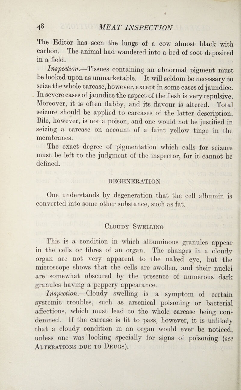 The Editor has seen the lungs of a cow almost black with carbon. The animal had wandered into a bed of soot deposited in a field. Inspection.—Tissues containing an abnormal pigment must be looked upon as unmarketable. It will seldom be necessary to seize the whole carcase, however, except in some cases of jaundice. In severe cases of jaundice the aspect of the flesh is very repulsive. Moreover, it is often flabby, and its flavour is altered. Total seizure should be applied to carcases of the latter description. Bile, however, is not a poison, and one would not be justified in seizing a carcase on account of a faint yellow tinge in the membranes. The exact degree of pigmentation which calls for seizure must be left to the judgment of the inspector, for it cannot be defined. DEGENERATION One understands by degeneration that the cell albumin is converted into some other substance, such as fat. Cloudy Swelling This is a condition in which albuminous granules appear in the cells or fibres of an organ. The changes in a cloudy organ are not very apparent to the naked eye, but the microscope shows that the cells are swollen, and their nuclei are somewhat obscured by the presence of numerous dark granules having a peppery appearance. Inspection.—Cloudy swelling is a symptom of certain systemic troubles, such as arsenical poisoning or bacterial affections, which must lead to the whole carcase being con¬ demned. If the carcase is fit to pass, however, it is unlikely that a cloudy condition in an organ would ever be noticed, unless one was looking specially for signs of poisoning (see Alterations due to Drugs).