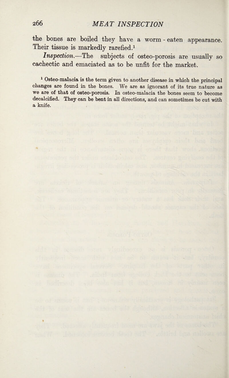 the bones are boiled they have a worm - eaten appearance. Their tissue is markedly rarefied.1 Inspection.—The subjects of osteo-porosis are usually so cachectic and emaciated as to be unfit for the market. 1 Osteo-malacia is the term given to another disease in which the principal changes are found in the bones. We are as ignorant of its true nature as we are of that of osteo-porosis. In osteo-malacia the bones seem to become decalcified. They can be bent in all directions, and can sometimes be cut with a knife.