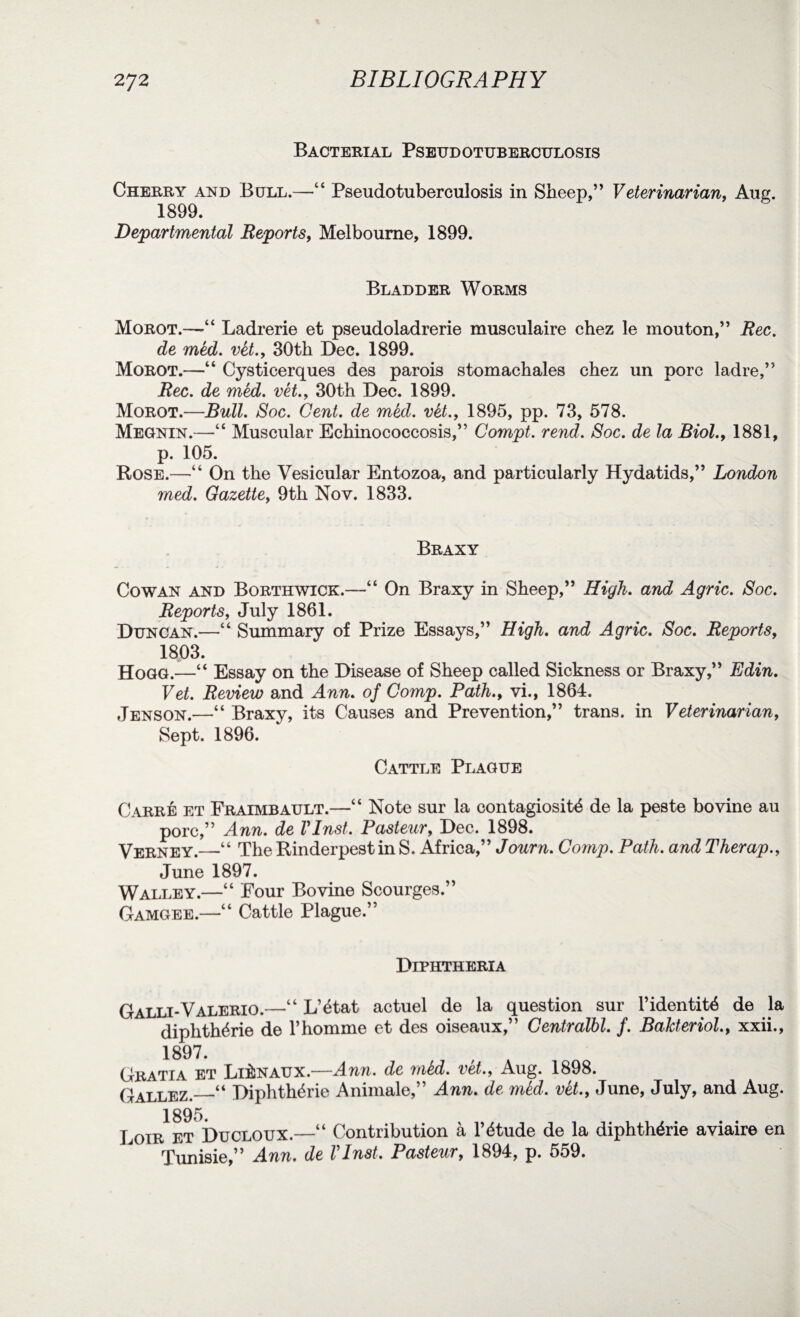 Bacterial Pseudotuberculosis Cherry and Boll.—“ Pseudotuberculosis in Sheep,” Veterinarian, Aug. 1899. Departmental Reports, Melbourne, 1899. Bladder Worms Morot.—Ladrerie et pseudoladrerie musculaire chez le mouton,” Rec. de med. vet., 30th Dec. 1899. Morot.—“ Cysticerques des parois stomachales chez un pore ladre,” Rec. de med. vet., 30th Dec. 1899. Morot.—Bull. Soc. Gent, de med. vet., 1895, pp. 73, 578. Megnin.—“ Muscular Echinococcosis,” Compt. rend. Soc. de la Biol., 1881, p. 105. Rose.—“ On the Vesicular Entozoa, and particularly Hydatids,” London med. Gazette, 9th Nov. 1833. Braxy Cowan and Borthwick.—“ On Braxy in Sheep,” High. and Agric. Soc. Reports, July 1861. Duncan.—“ Summary of Prize Essays,” High, and Agric. Soc. Reports, 1803. Hogg.—“ Essay on the Disease of Sheep called Sickness or Braxy,” Edin. Vet. Review and Ann. of Comp. Path., vi., 1864. Jenson.—“ Braxy, its Causes and Prevention,” trans. in Veterinarian, Sept. 1896. Cattle Plague Carre et Fraimbault.—“ Note sur la contagiosity de la peste bovine au pore,” Ann. de Vlnst. Pasteur, Dec. 1898. Verney.—“ The Rinderpest in S. Africa,” Journ. Comp. Path, and Therap., June 1897. Walley.—“ Four Bovine Scourges.” Gamgee.—“ Cattle Plague.” Diphtheria Galli-Valerio.—“ L’etat actuel de la question sur l’identite de la diphtheric de l’homme et des oiseaux,” Centralbl. f. Balcteriol., xxii., 1897. Gratia et LitoAUX.—Ann. de mkd. vet., Aug. 1898. Gallez._“ Diphtheric Animale,” Ann. de mid. vet., June, July, and Aug. 1895. Loir et Ducloux.—“ Contribution a l’dtude de la diphthdrie aviaire en Tunisie,” Ann. de Vlnst. Pasteur, 1B94, p. 559.