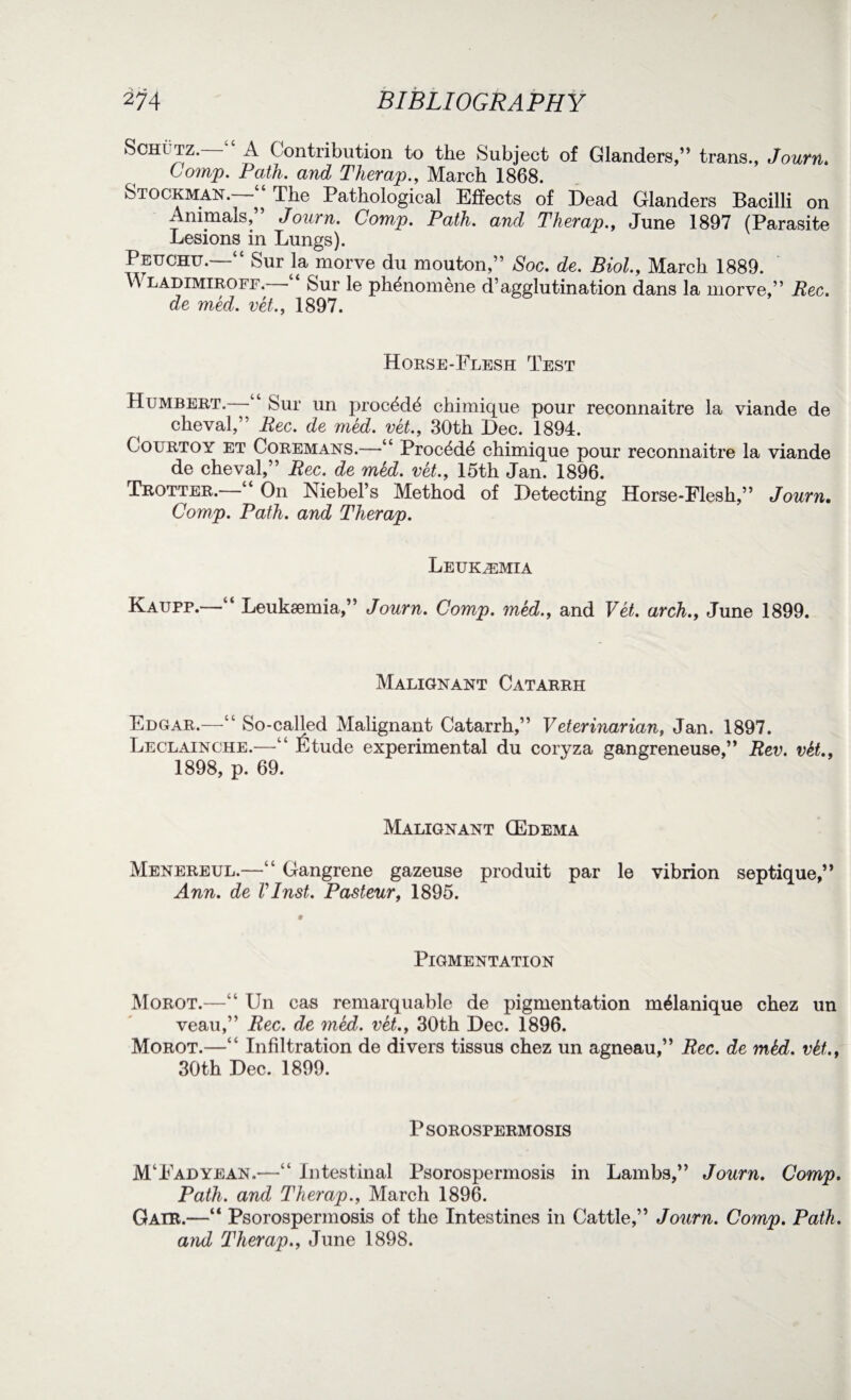 Schltz. A Contribution to the Subject of Glanders,” trans., Journ. Comp. Path, and Tlierap., March 1868. Stockman.- , The Pathological Effects of Dead Glanders Bacilli on Animals,” Journ. Comp. Path, and Therap., June 1897 (Parasite Lesions in Lungs). Peuchu. “ Sur la morve du mouton,” Soc. de. Biol., March 1889. Wladimiroff.—‘‘ Sur le ph&iomene d’agglutination dans la morve,” Rec. de med. vet., 1897. Horse-Flesh Test Humbert. “ Sur un proc^d^ chimique pour reconnaitre la viande de cheval,” Rec. de med. vet., 30th Dec. 1894. Courtoy et Coremans.—“ Proc4d(S chimique pour reconnaitre la viande de cheval,” Rec. de med. vet., 15th Jan. 1896. Trotter.—“ On Niebel’s Method of Detecting Horse-Flesh,” Journ. Comp. Path, and Therap. Leukemia Kaupp.—“ Leukaemia,” Journ. Comp, med., and Vet. arch., June 1899. Malignant Catarrh Edgar.—“ So-called Malignant Catarrh,” Veterinarian, Jan. 1897. Leclainche.—“ fitude experimental du coryza gangreneuse,” Rev. vki., 1898, p. 69. Malignant (Edema Menereul.—“ Gangrene gazeuse produit par le vibrion septique,” Ann. de VInst. Pasteur, 1895. Pigmentation Morot.—“ Un cas remarquable de pigmentation m^lanique chez un veau,” Rec. de med. vet., 30th Dec. 1896. Morot.—“ Infiltration de divers tissus chez un agneau,” Rec. de mkd. vki., 30th Dec. 1899. Psorospermosis M‘Fadyean.—“ Intestinal Psorospermosis in Lambs,” Journ. Comp. Path, and Therap., March 1896. Gair.—“ Psorospermosis of the Intestines in Cattle,” Journ. Comp. Path, and Therap., June 1898.