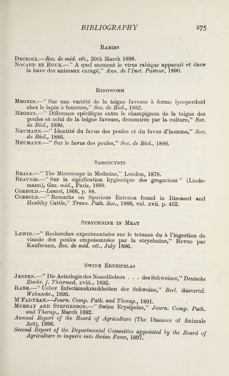 Rabies Decroix.—Bee. de med. vSt., 30th March 1898. Nocard et Roux.—“ A quel moment le virus rabique apparuit et dans la have des animaux enrag^,” Ann. de VInst. Pasteur, 1890. Ringworm Megnin.—“ Sur une vari^t^ de la teigne faveuse a forme lycoperdoid chez le lapin a fourrure,” Soc. de Biol., 1882. Megnin.—“ Difference sp^cifique entre le champignon de la teigne des poules et celui de la teigne faveuse, demontr^e par la culture,” Soc. de Biol., 1890. Neumann.—“ Identity du favus des poules et du favus d’homme,” Soc. de Biol., 1886. Neumann.—“ Sur le favus des poules,” Soc. de Biol., 1886. Sarcocysts Beale.—“ The Microscope in Medicine,” London, 1878. Beaunis.—fc‘ Sur la signification hygienique des gregarines ” (Linde- mami), Gaz. med., Paris, 1868. Cobbold.—Lancet, 1866, p. 88. Cobbold.—“ Remarks on Spurious Entozoa found in Diseased and Healthy Cattle,” Trans. Path. Soc., 1866, vol. xvii. p. 452. Strychnine in Meat Lewin.—“ Recherches experimentales sur le tetanos du a l’ingestion de viande des poules empoisonn^es par la strychnine,” Revue par Kaufmann, Bee. de med. vet., July 1896. 1 Swine Erysipelas Jensen.—“ Die Aetiologie des Nesselfiebers . . . desSckweines.” Deutsche Ztschr. f. Thiermed, xviii., 1892. Rabe.—“ Ueber Infectionskrankheiten der Schweine,” Berl thierartzl Wchnschr., 1895. M‘Fad yean.—Journ. Comp. Path, and Therap., 1891 Mo“rA^:KKS:“Swi” ** Annual Report of the Board of Agriculture (The Diseases of Animals Act), 1896. Second Report of the Departmental Committee appointed by the Board of Agriculture to inquire into Swine Fever, 1897. J
