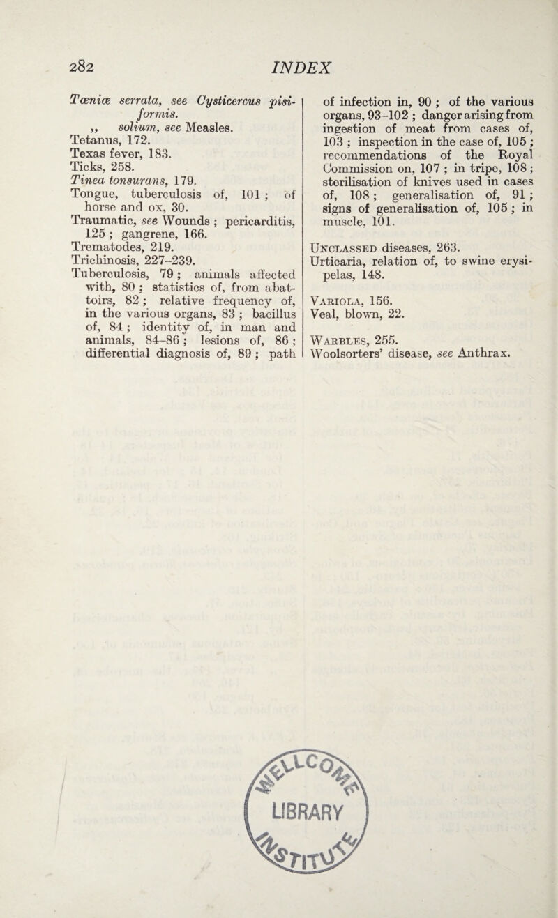 Teenies serrata, see Cysticercus pisi- formis. ,, solium., see Measles. Tetanus, 172. Texas fever, 183. Ticks, 258. Tinea tonsurans, 179. Tongue, tuberculosis of, 101 ; of horse and ox, 30. Traumatic, see Wounds ; pericarditis, 125 ; gangrene, 166. Trematodes, 219. Trichinosis, 227-239. Tuberculosis, 79; animals affected with, 80 ; statistics of, from abat¬ toirs, 82 ; relative frequency of, in the various organs, 83 ; bacillus of, 84 ; identity of, in man and animals, 84-86; lesions of, 86; differential diagnosis of, 89 ; path of infection in, 90 ; of the various organs, 93-102 ; danger arising from ingestion of meat from cases of, 103 ; inspection in the case of, 105 ; recommendations of the Royal Commission on, 107 ; in tripe, 108; sterilisation of knives used in cases of, 108; generalisation of, 91 ; signs of generalisation of, 105 ; in muscle, 101. Unclassed diseases, 263. Urticaria, relation of, to swine erysi¬ pelas, 148. Variola, 156. Veal, blown, 22. Warbles, 255. Woolsorters’ disease, see Anthrax.