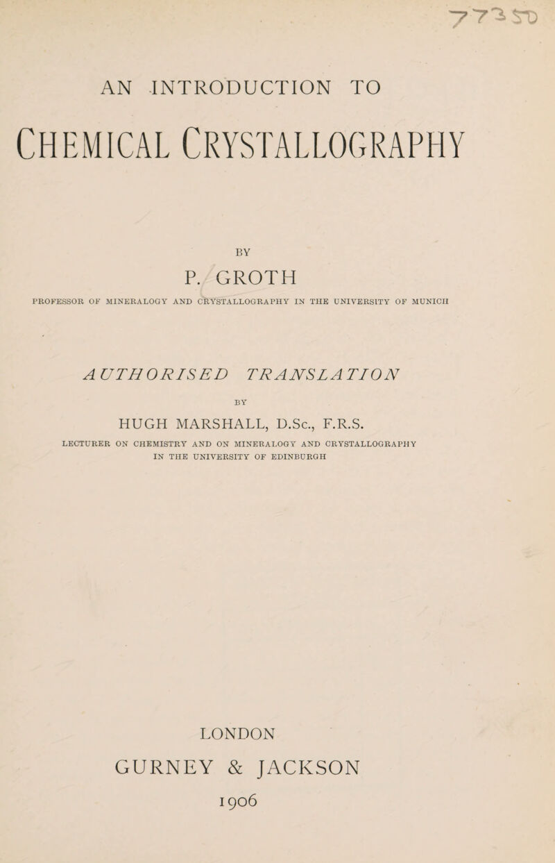 AN INTRODUCTION TO Chemical Crystallography BY P. GROTH PROFESSOR OF MINERALOGY AND CRYSTALLOGRAPHY IN THE UNIVERSITY OF MUNICH A UTHORISED TRANSLATION BY HUGH MARSHALL, D.Sc., F.R.S. LECTURER ON CHEMISTRY AND ON MINERALOGY AND CRYSTALLOGRAPHY IN THE UNIVERSITY OF EDINBURGH LONDON GURNEY & JACKSON 1906
