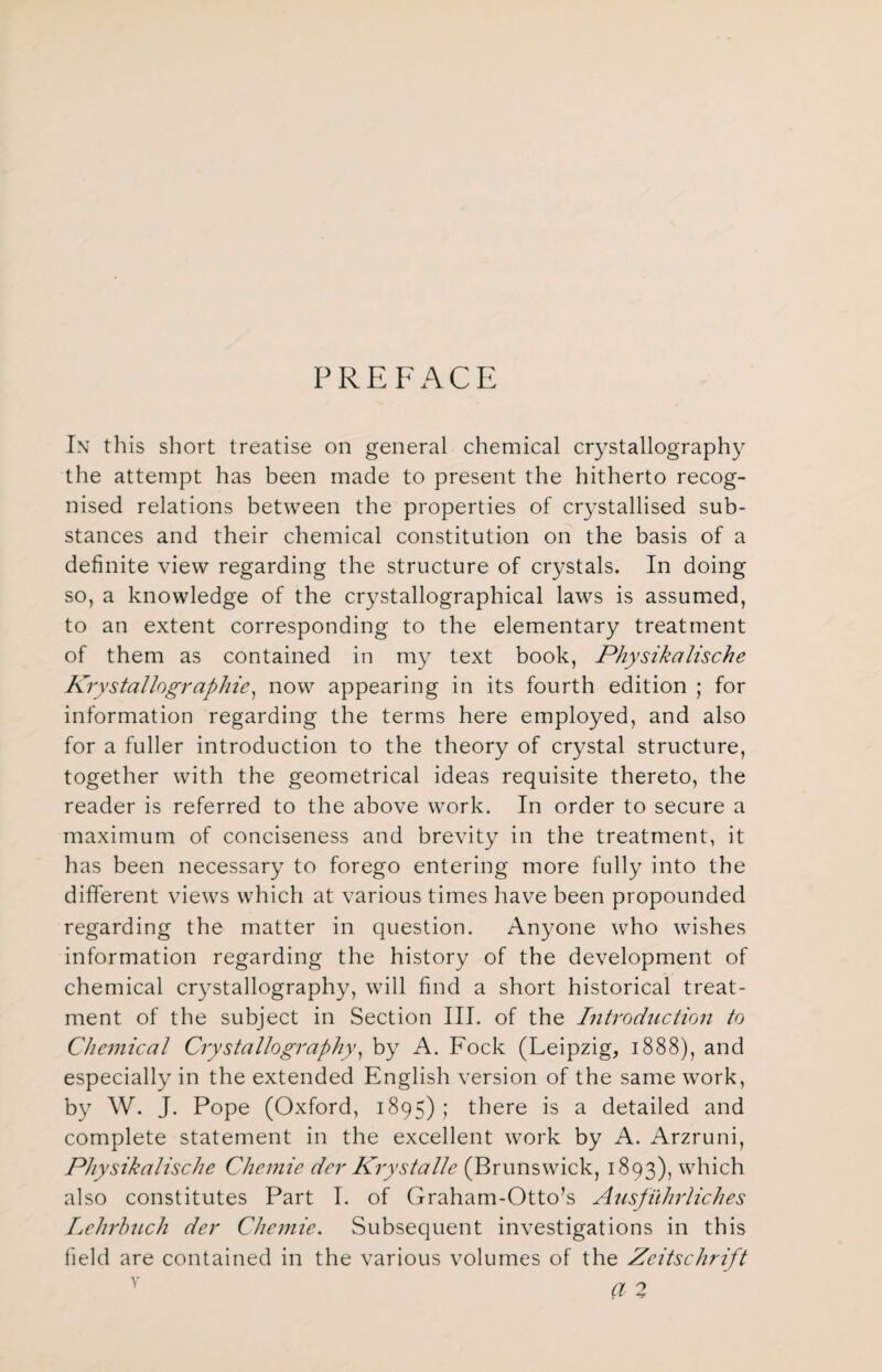 PREFACE In this short treatise on general chemical crystallography the attempt has been made to present the hitherto recog¬ nised relations between the properties of crystallised sub¬ stances and their chemical constitution on the basis of a definite view regarding the structure of crystals. In doing so, a knowledge of the crystallographical laws is assumed, to an extent corresponding to the elementary treatment of them as contained in my text book, Physikalische Krystalhgraphie, now appearing in its fourth edition ; for information regarding the terms here employed, and also for a fuller introduction to the theory of crystal structure, together with the geometrical ideas requisite thereto, the reader is referred to the above work. In order to secure a maximum of conciseness and brevity in the treatment, it has been necessary to forego entering more fully into the different views which at various times have been propounded regarding the matter in question. Anyone who wishes information regarding the history of the development of chemical crystallography, will find a short historical treat¬ ment of the subject in Section III. of the Introduction to Chemical Crystallography, by A. Fock (Leipzig, 1888), and especially in the extended English version of the same work, by W. J. Pope (Oxford, 1895); there is a detailed and complete statement in the excellent work by A. Arzruni, Physikalische Chemie der Krystalle (Brunswick, 1893), which also constitutes Part I. of Graham-Otto’s Ausfiihrliches Lehrhuch der Chemie. Subsequent investigations in this field are contained in the various volumes of the Zeitschrift y a 2