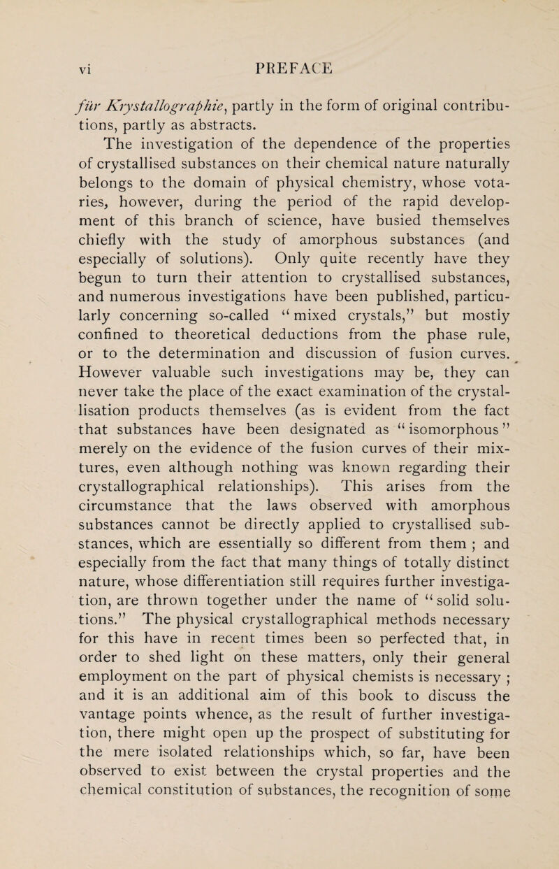 fur Krystallographic, partly in the form of original contribu¬ tions, partly as abstracts. The investigation of the dependence of the properties of crystallised substances on their chemical nature naturally belongs to the domain of physical chemistry, whose vota¬ ries, however, during the period of the rapid develop¬ ment of this branch of science, have busied themselves chiefly with the study of amorphous substances (and especially of solutions). Only quite recently have they begun to turn their attention to crystallised substances, and numerous investigations have been published, particu¬ larly concerning so-called “ mixed crystals,” but mostly confined to theoretical deductions from the phase rule, or to the determination and discussion of fusion curves. However valuable such investigations may be, they can never take the place of the exact examination of the crystal¬ lisation products themselves (as is evident from the fact that substances have been designated as “ isomorphous ” merely on the evidence of the fusion curves of their mix¬ tures, even although nothing was known regarding their crystallographical relationships). This arises from the circumstance that the laws observed with amorphous substances cannot be directly applied to crystallised sub¬ stances, which are essentially so different from them ; and especially from the fact that many things of totally distinct nature, whose differentiation still requires further investiga¬ tion, are thrown together under the name of “ solid solu¬ tions.” The physical crystallographical methods necessary for this have in recent times been so perfected that, in order to shed light on these matters, only their general employment on the part of physical chemists is necessary ; and it is an additional aim of this book to discuss the vantage points whence, as the result of further investiga¬ tion, there might open up the prospect of substituting for the mere isolated relationships which, so far, have been observed to exist between the crystal properties and the chemical constitution of substances, the recognition of some