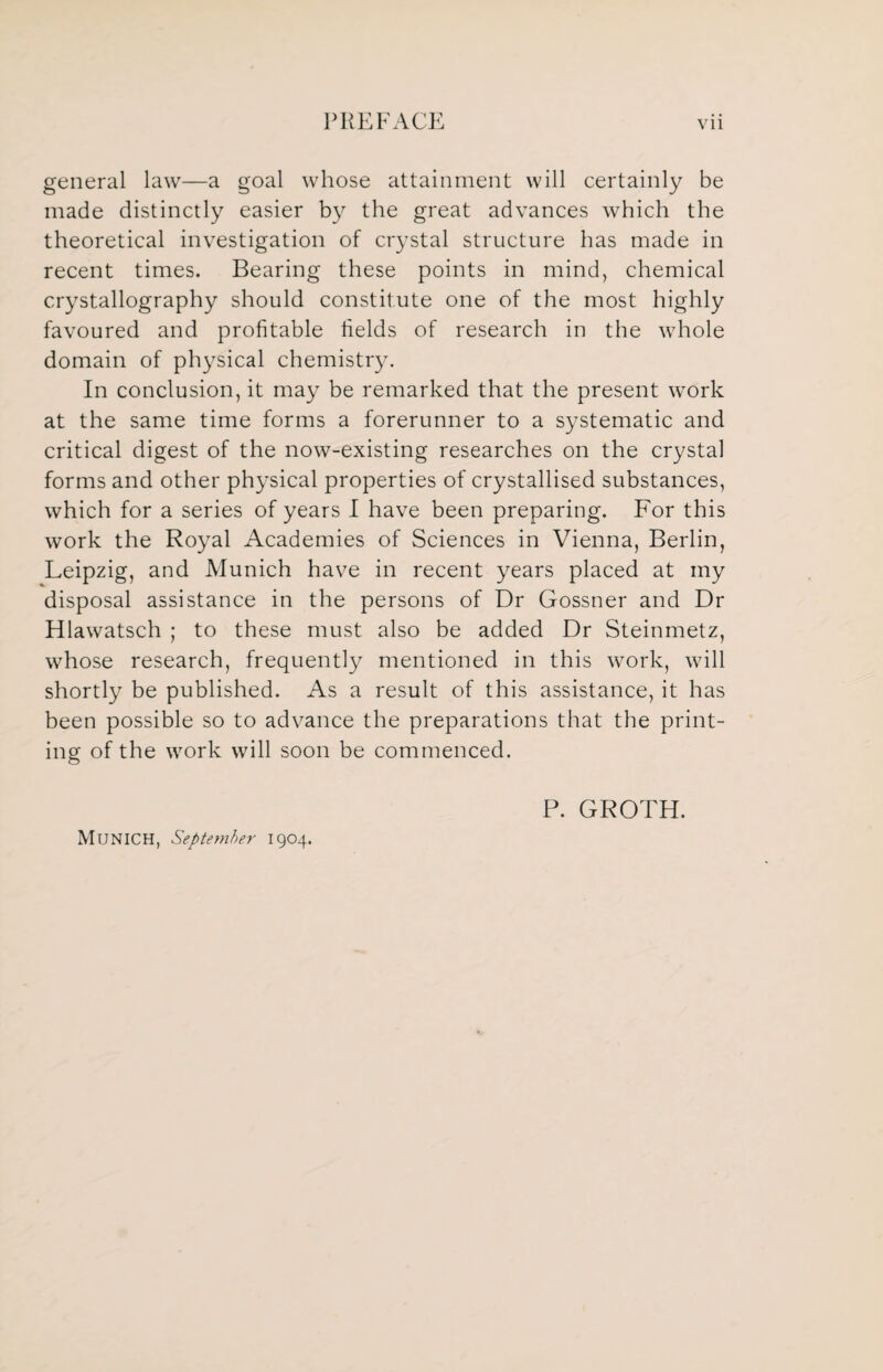 general law—a goal whose attainment will certainly be made distinctly easier by the great advances which the theoretical investigation of crystal structure has made in recent times. Bearing these points in mind, chemical crystallography should constitute one of the most highly favoured and profitable fields of research in the whole domain of physical chemistry. In conclusion, it may be remarked that the present work at the same time forms a forerunner to a systematic and critical digest of the now-existing researches on the crystal forms and other physical properties of crystallised substances, which for a series of years I have been preparing. For this work the Royal Academies of Sciences in Vienna, Berlin, Leipzig, and Munich have in recent years placed at my disposal assistance in the persons of Dr Gossner and Dr Hlawatsch ; to these must also be added Dr Steinmetz, whose research, frequently mentioned in this work, will shortly be published. As a result of this assistance, it has been possible so to advance the preparations that the print¬ ing of the work will soon be commenced. Munich, September 1904. P. GROTH.