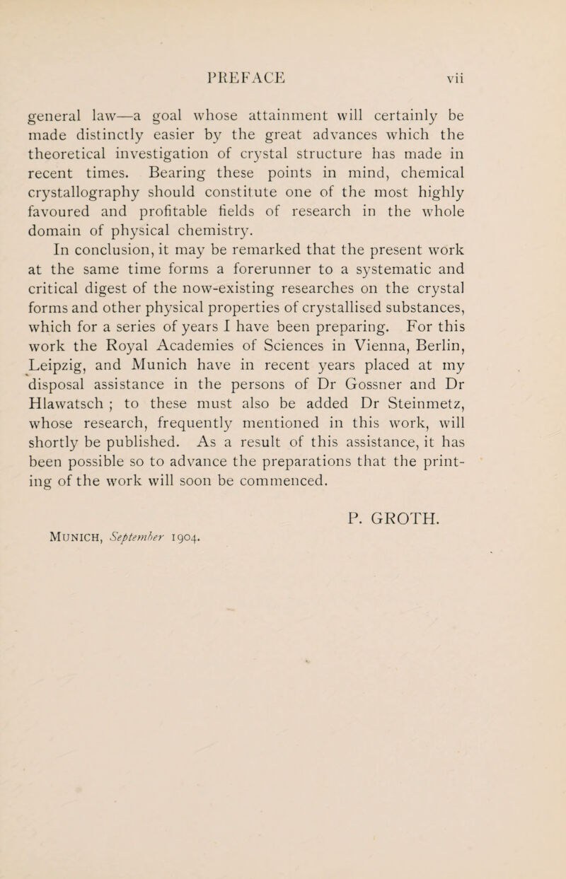 general law—a goal whose attainment will certainly be made distinctly easier by the great advances which the theoretical investigation of crystal structure has made in recent times. Bearing these points in mind, chemical crystallography should constitute one of the most highly favoured and profitable fields of research in the whole domain of physical chemistry. In conclusion, it may be remarked that the present work at the same time forms a forerunner to a systematic and critical digest of the now-existing researches on the crystal forms and other physical properties of crystallised substances, which for a series of years I have been preparing. For this work the Royal Academies of Sciences in Vienna, Berlin, Leipzig, and Munich have in recent years placed at my disposal assistance in the persons of Dr Gossner and Dr Hlawatsch ; to these must also be added Dr Steinmetz, whose research, frequently mentioned in this work, will shortly be published. As a result of this assistance, it has been possible so to advance the preparations that the print¬ ing of the work will soon be commenced. Munich, September 1904. P. GROTH.