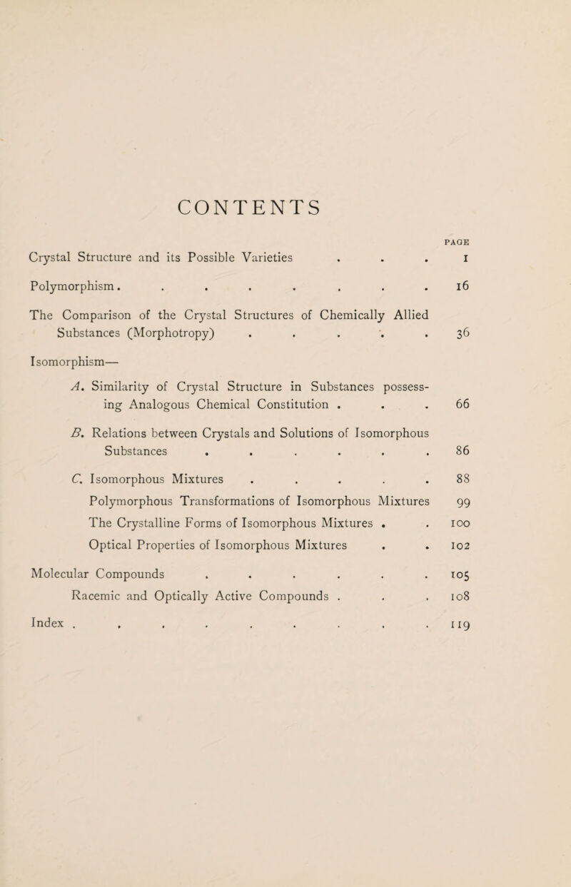 CONTENTS PAGE Crystal Structure and its Possible Varieties . . . I Polymorphism. ....... 16 The Comparison of the Crystal Structures of Chemically Allied Substances (Morphotropy) . . . .36 Isomorphism— A. Similarity of Crystal Structure in Substances possess¬ ing Analogous Chemical Constitution . . .66 B. Relations between Crystals and Solutions of Isomorphous Substances . . ... .86 C. Isomorphous Mixtures ..... 88 Polymorphous Transformations of Isomorphous Mixtures 99 The Crystalline Forms of Isomorphous Mixtures . .100 Optical Properties of Isomorphous Mixtures . . 102 Molecular Compounds ...... 105 Racemic and Optically Active Compounds . . . 108 . . . . . . . . 119 Index .