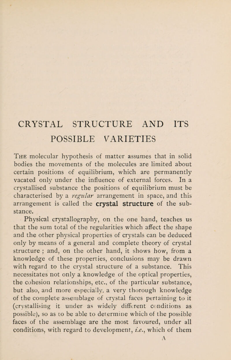 CRYSTAL STRUCTURE AND ITS POSSIBLE VARIETIES The molecular hypothesis of matter assumes that in solid bodies the movements of the molecules are limited about certain positions of equilibrium, which are permanently vacated only under the influence of external forces. In a crystallised substance the positions of equilibrium must be characterised by a regular arrangement in space, and this arrangement is called the crystal Structure of the sub¬ stance. Physical crystallography, on the one hand, teaches us that the sum total of the regularities which affect the shape and the other physical properties of crystals can be deduced only by means of a general and complete theory of crystal structure ; and, on the other hand, it shows how, from a knowledge of these properties, conclusions may be drawn with regard to the crystal structure of a substance. This necessitates not only a knowledge of the optical properties, the cohesion relationships, etc., of the particular substance, but also, and more especially, a very thorough knowledge of the complete assemblage of crystal faces pertaining to it (crystallising it under as widely different conditions as possible), so as to be able to determine which of the possible faces of the assemblage are the most favoured, under all conditions, with regard to development, z.e.} which of them A