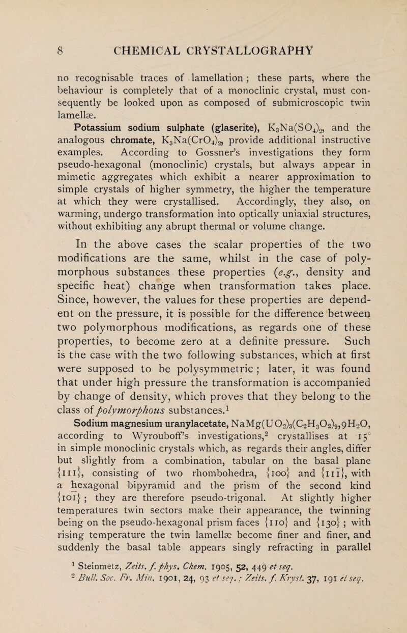 no recognisable traces of lamellation ; these parts, where the behaviour is completely that of a monoclinic crystal, must con¬ sequently be looked upon as composed of submicroscopic twin lamellae. Potassium sodium sulphate (glaserite), K3Na(S04)2, and the analogous chromate, K3Na(Cr04)2, provide additional instructive examples. According to Gossner’s investigations they form pseudo-hexagonal (monoclinic) crystals, but always appear in mimetic aggregates which exhibit a nearer approximation to simple crystals of higher symmetry, the higher the temperature at which they were crystallised. Accordingly, they also, on warming, undergo transformation into optically uniaxial structures, without exhibiting any abrupt thermal or volume change. In the above cases the scalar properties of the two modifications are the same, whilst in the case of poly¬ morphous substances these properties (e.g., density and specific heat) change when transformation takes place. Since, however, the values for these properties are depend¬ ent on the pressure, it is possible for the difference between two polymorphous modifications, as regards one of these properties, to become zero at a definite pressure. Such is the case with the two following substances, which at first were supposed to be polysymmetric ; later, it was found that under high pressure the transformation is accompanied by change of density, which proves that they belong to the class of polymorphous substances.1 Sodium magnesium uranylacetate, NaMg(U02)3(C2H302)9,9Ho0, according to Wyrouboff’s investigations,2 crystallises at 15° in simple monoclinic crystals which, as regards their angles, differ but slightly from a combination, tabular on the basal plane {ill}, consisting of two rhombohedra, {100} and {111}, with a hexagonal bipyramid and the prism of the second kind {101} ; they are therefore pseudo-trigonal. At slightly higher temperatures twin sectors make their appearance, the twinning being on the pseudo-hexagonal prism faces {no} and {130} ; with rising temperature the twin lamellae become finer and finer, and suddenly the basal table appears singly refracting in parallel 1 Steinmetz, Zeits. f. phys. Chem. 1905, 52, 449 et seq. 2 Bull. Soc. Fr. Min. 1901, 24, 93 et seq.; Zeits. f. Kryst. 37, 191 et seq.