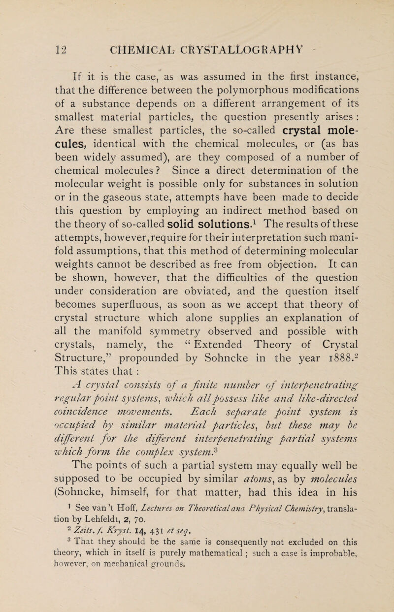 If it is the case, as was assumed in the first instance, that the difference between the polymorphous modifications of a substance depends on a different arrangement of its smallest material particles, the question presently arises : Are these smallest particles, the so-called crystal mole¬ cules, identical with the chemical molecules, or (as has been widely assumed), are they composed of a number of chemical molecules? Since a direct determination of the molecular weight is possible only for substances in solution or in the gaseous state, attempts have been made to decide this question by employing an indirect method based on the theory of so-called solid solutions.1 The results of these attempts, however, require for their interpretation such mani¬ fold assumptions, that this method of determining molecular weights cannot be described as free from objection. It can be shown, however, that the difficulties of the question under consideration are obviated, and the question itself becomes superfluous, as soon as we accept that theory of crystal structure which alone supplies an explanation of all the manifold symmetry observed and possible with crystals, namely, the u Extended Theory of Crystal Structure,” propounded by Sohncke in the year 1888.2 This states that : A crystal consists of a finite number of interpenetrating regular point systems, which all possess like and like-directed coincidence movements. Each separate point system is occupied by similar material particles, but these may be different for the different interpenetrating partial systems zvhich form the complex system.3 The points of such a partial system may equally well be supposed to be occupied by similar atoms, as by molecules (Sohncke, himself, for that matter, had this idea in his 1 See van’t Hoff, Lectures on Theoretical ana Physical Chemistry, transla¬ tion by Lehfeldt, 2, 70. 2 Zeits.f. Kryst. 14, 431 et seq. 3 That they should be the same is consequently not excluded on this theory, which in itself is purely mathematical ; such a case is improbable, however, on mechanical grounds.