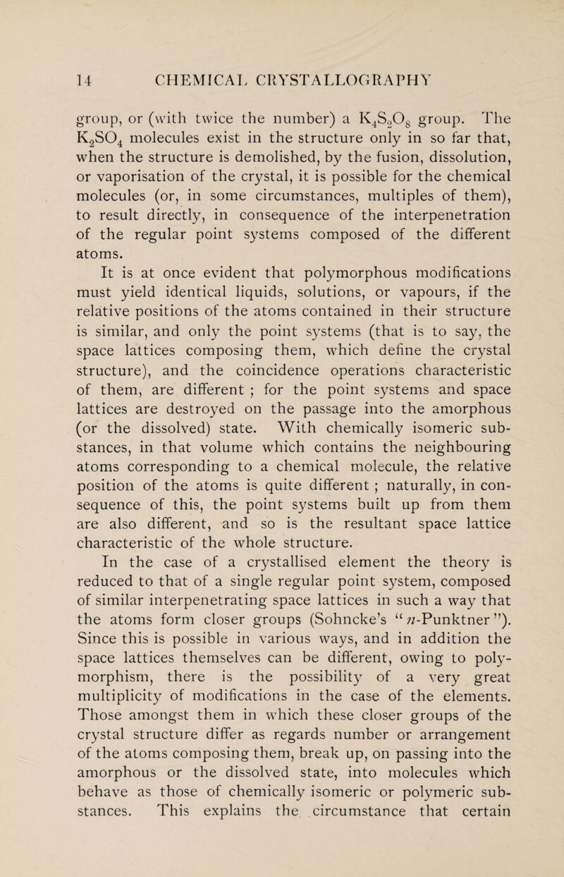 group, or (with twice the number) a K4S2Og group. The K2S04 molecules exist in the structure only in so far that, when the structure is demolished, by the fusion, dissolution, or vaporisation of the crystal, it is possible for the chemical molecules (or, in some circumstances, multiples of them), to result directly, in consequence of the interpenetration of the regular point systems composed of the different atoms. It is at once evident that polymorphous modifications must yield identical liquids, solutions, or vapours, if the relative positions of the atoms contained in their structure is similar, and only the point systems (that is to say, the space lattices composing them, which define the crystal structure), and the coincidence operations characteristic of them, are different ; for the point systems and space lattices are destroyed on the passage into the amorphous (or the dissolved) state. With chemically isomeric sub¬ stances, in that volume which contains the neighbouring atoms corresponding to a chemical molecule, the relative position of the atoms is quite different ; naturally, in con¬ sequence of this, the point systems built up from them are also different, and so is the resultant space lattice characteristic of the whole structure. In the case of a crystallised element the theory is reduced to that of a single regular point system, composed of similar interpenetrating space lattices in such a way that the atoms form closer groups (Sohncke’s u zz-Punktner ”). Since this is possible in various ways, and in addition the space lattices themselves can be different, owing to poly¬ morphism, there is the possibility of a very great multiplicity of modifications in the case of the elements. Those amongst them in which these closer groups of the crystal structure differ as regards number or arrangement of the atoms composing them, break up, on passing into the amorphous or the dissolved state, into molecules which behave as those of chemically isomeric or polymeric sub¬ stances. This explains the circumstance that certain