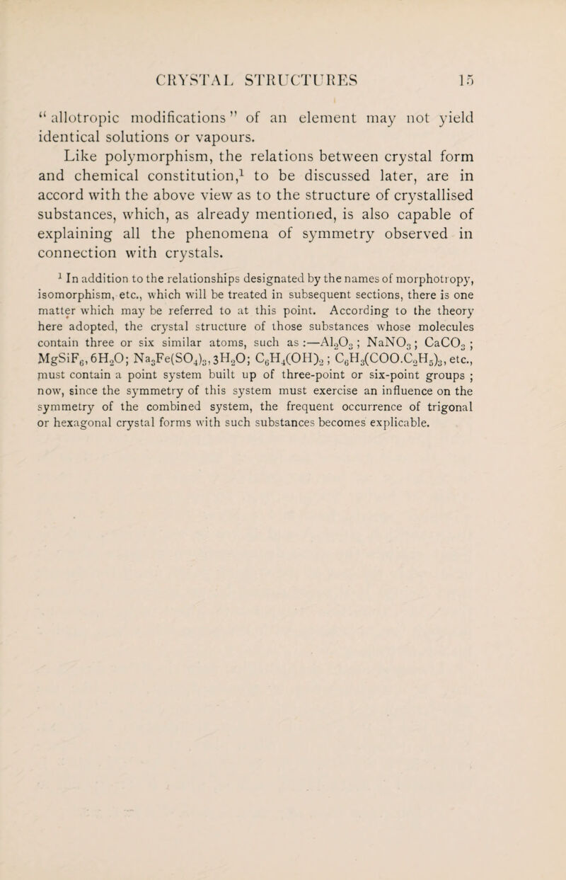 “ allotropic modifications ” of an element may not yield identical solutions or vapours. Like polymorphism, the relations between crystal form and chemical constitution,1 to be discussed later, are in accord with the above view as to the structure of crystallised substances, which, as already mentioned, is also capable of explaining all the phenomena of symmetry observed in connection with crystals. 1 In addition to the relationships designated by the names of morphotropy, isomorphism, etc., which wall be treated in subsequent sections, there is one matter which may be referred to at this point. According to the theory here adopted, the crystal structure of those substances whose molecules contain three or six similar atoms, such as:—A1203 ; NaNO«; CaC03 ; MgSiF6,6H20; Na3Fe(S04)3,3H20; C6H4(OH)a ; C6H3(COO.C2H5)3, etc., must contain a point system built up of three-point or six-point groups ; now, since the symmetry of this system must exercise an influence on the symmetry of the combined system, the frequent occurrence of trigonal or hexagonal crystal forms with such substances becomes explicable.