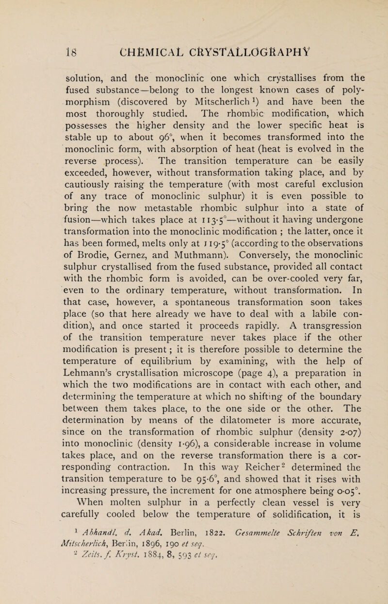 solution, and the monoclinic one which crystallises from the fused substance—belong to the longest known cases of poly¬ morphism (discovered by Mitscherlich!) and have been the most thoroughly studied. The rhombic modification, which possesses the higher density and the lower specific heat is stable up to about 96°, when it becomes transformed into the monoclinic form, with absorption of heat (heat is evolved in the reverse process). The transition temperature can be easily exceeded, however, without transformation taking place, and by cautiously raising the temperature (with most careful exclusion of any trace of monoclinic sulphur) it is even possible to bring the now metastable rhombic sulphur into a state of fusion—which takes place at 113-5°—without it having undergone transformation into the monoclinic modification ; the latter, once it has been formed, melts only at 119-5° (according to the observations of Brodie, Gernez, and Muthmann). Conversely, the monoclinic sulphur crystallised from the fused substance, provided all contact with the rhombic form is avoided, can be over-cooled very far, even to the ordinary temperature, without transformation. In that case, however, a spontaneous transformation soon takes place (so that here already we have to deal with a labile con¬ dition), and once started it proceeds rapidly. A transgression of the transition temperature never takes place if the other modification is present; it is therefore possible to determine the temperature of equilibrium by examining, with the help of Lehmann’s crystallisation microscope (page 4), a preparation in which the two modifications are in contact with each other, and determining the temperature at which no shifting of the boundary between them takes place, to the one side or the other. The determination by means of the dilatometer is more accurate, since on the transformation of rhombic sulphur (density 2-07) into monoclinic (density 1-96), a considerable increase in volume takes place, and on the reverse transformation there is a cor¬ responding contraction. In this way Reicher2 determined the transition temperature to be 95-6°, and showed that it rises with increasing pressure, the increment for one atmosphere being 0-05°. When molten sulphur in a perfectly clean vessel is very carefully cooled below the temperature of solidification, it is 1 Abhandl, d. Akad. Berlin, 1822. Gesammelte Schriften von E, Mitscherlich, Berlin, 1896, 190 et seq. - Zeils. f Kryst. 1884, 8, 593 ct seq.
