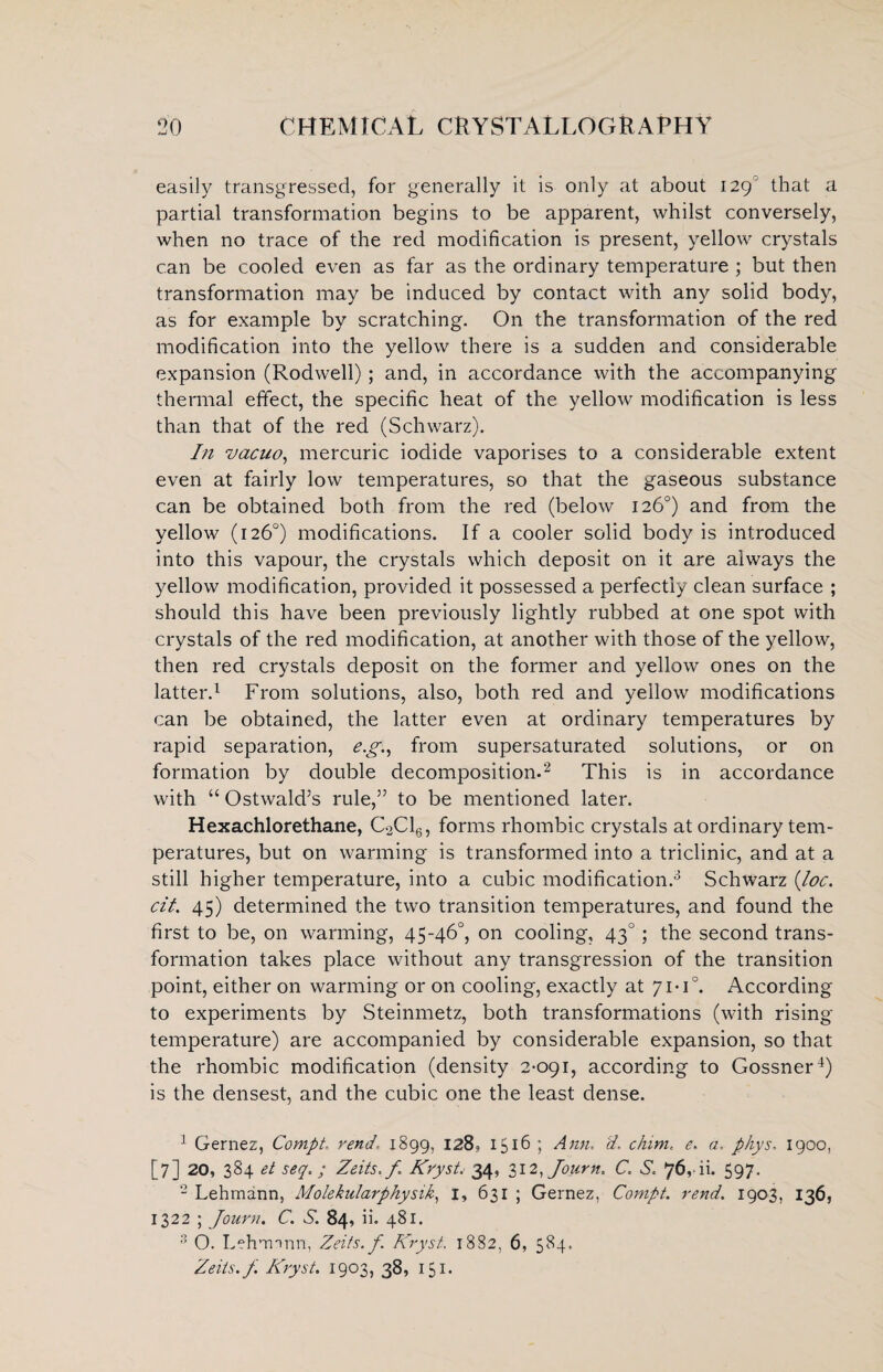 easily transgressed, for generally it is only at about 129 that a partial transformation begins to be apparent, whilst conversely, when no trace of the red modification is present, yellow crystals can be cooled even as far as the ordinary temperature ; but then transformation may be induced by contact with any solid body, as for example by scratching. On the transformation of the red modification into the yellow there is a sudden and considerable expansion (Rodwell); and, in accordance with the accompanying thermal effect, the specific heat of the yellow modification is less than that of the red (Schwarz). In vacuo, mercuric iodide vaporises to a considerable extent even at fairly low temperatures, so that the gaseous substance can be obtained both from the red (below 126°) and from the yellow (126°) modifications. If a cooler solid body is introduced into this vapour, the crystals which deposit on it are always the yellow modification, provided it possessed a perfectly clean surface ; should this have been previously lightly rubbed at one spot with crystals of the red modification, at another with those of the yellow, then red crystals deposit on the former and yellow ones on the latter.1 From solutions, also, both red and yellow modifications can be obtained, the latter even at ordinary temperatures by rapid separation, e.g., from supersaturated solutions, or on formation by double decomposition.2 This is in accordance with “ Ostwald’s rule,5’ to be mentioned later. Hexachlorethane, C2C16, forms rhombic crystals at ordinary tem¬ peratures, but on warming is transformed into a triclinic, and at a still higher temperature, into a cubic modification.3 Schwarz {loc. cit. 45) determined the two transition temperatures, and found the first to be, on warming, 45-46°, on cooling, 43°; the second trans¬ formation takes place without any transgression of the transition point, either on warming or on cooling, exactly at 71-1°. According to experiments by Steinmetz, both transformations (with rising temperature) are accompanied by considerable expansion, so that the rhombic modification (density 2-091, according to Gossner4) is the densest, and the cubic one the least dense. 1 Gernez, CompL vend1899, 128? 1516; Ann. U. chim. e. a. phys. 1900, [7] 20, 384 et seq. ; Zeits.f. Kvyst. 34, 312, Journ. C. S. 76, ii. 597. 2 Lehmann, Molekularphysik, 1, 631 ; Gernez, Compt. rend. 1903, 136, 1322 ; Journ. C. S. 84, ii. 481. 3 O. Lehmnnn, Zeits.f Kryst. 1882, 6, 584. Zeits.f. Kryst. 1903, 38, 151.