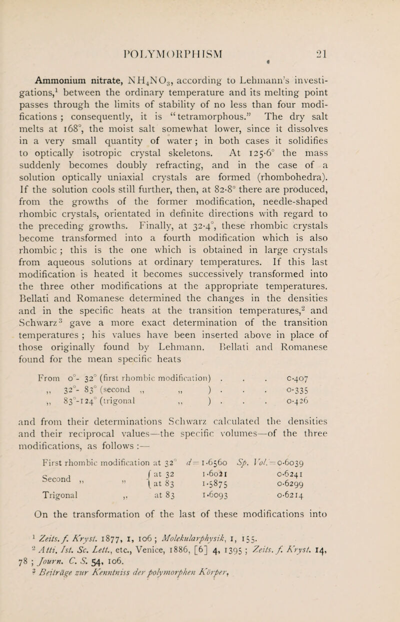 Ammonium nitrate, NH4NO;i, according to Lehmann’s investi¬ gations,1 between the ordinary temperature and its melting point passes through the limits of stability of no less than four modi¬ fications ; consequently, it is “ tetramorphous.” The dry salt melts at 1680, the moist salt somewhat lower, since it dissolves in a very small quantity of water; in both cases it solidifies to optically isotropic crystal skeletons. At 125-6° the mass suddenly becomes doubly refracting, and in the case of a solution optically uniaxial crystals are formed (rhombohedra). If the solution cools still further, then, at 82-8° there are produced, from the growths of the former modification, needle-shaped rhombic crystals, orientated in definite directions with regard to the preceding growths. Finally, at 32-4°, these rhombic crystals become transformed into a fourth modification which is also rhombic ; this is the one which is obtained in large crystals from aqueous solutions at ordinary temperatures. If this last modification is heated it becomes successively transformed into the three other modifications at the appropriate temperatures. Bellati and Romanese determined the changes in the densities and in the specific heats at the transition temperatures,2 and Schwarz3 gave a more exact determination of the transition temperatures ; his values have been inserted above in place of those originally found by Lehmann. Bellati and Romanese found for the mean specific heats From o°- 32° (first rhombic modification) . . . 0-407 „ 320- 83° (second „ „ ) • 0-335 ,, 83°-i24° (trigonal ,, ) - 0-426 and from their determinations Schwarz calculated the densities and their reciprocal values—the specific volumes—of the three modifications, as follows :— First rhombic modification at 32‘J d— 1 -6560 Sp. Vol.'—o-6039 Second ,, f at 32 ” (at 83 i-6o2i I-5875 0-6241 0-6299 Trigonal ,, at 83 1.6093 0-6214 On the transformation of the last of these modifications into 1 Zeits.f Kryst. 1877, I, 106 ; Molekularphysik, I, 155. 2 Atti. 1st. Sc. Lett., etc., Venice, 1886, [6] 4, 1395 ; Zeits. f. Kryst. 14, 78 ; Journ. C. S. 54, 106. 3 Beitrage zur Kenntniss der polymorphen Korperf