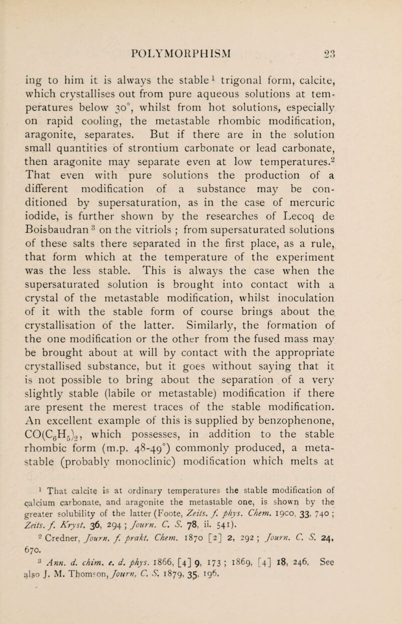 ing to him it is always the stable1 trigonal form, calcite, which crystallises out from pure aqueous solutions at tem¬ peratures below 30°, whilst from hot solutions, especially on rapid cooling, the metastable rhombic modification, aragonite, separates. But if there are in the solution small quantities of strontium carbonate or lead carbonate, then aragonite may separate even at low temperatures.2 That even with pure solutions the production of a different modification of a substance may be con¬ ditioned by supersaturation, as in the case of mercuric iodide, is further shown by the researches of Lecoq de Boisbaudran3 on the vitriols ; from supersaturated solutions of these salts there separated in the first place, as a rule, that form which at the temperature of the experiment was the less stable. This is always the case when the supersaturated solution is brought into contact with a crystal of the metastable modification, whilst inoculation of it with the stable form of course brings about the crystallisation of the latter. Similarly, the formation of the one modification or the other from the fused mass may be brought about at will by contact with the appropriate crystallised substance, but it goes without saying that it is not possible to bring about the separation of a very slightly stable (labile or metastable) modification if there are present the merest traces of the stable modification. An excellent example of this is supplied by benzophenone, CO(C0H5)2, which possesses, in addition to the stable rhombic form (m.p. 48-49°) commonly produced, a meta¬ stable (probably monoclinic) modification which melts at 1 That calcite is at ordinary temperatures the stable modification of calcium carbonate, and aragonite the metastable one, is shown by the greater solubility of the latter (Foote, Zeits. f p/iys. Chem. igco, 33, 740; ^Zeits. f. Kryst. 36, 294 ; Journ. C. S. 78, ii. 541). 2 Credner, Journ. f prakt. Chem. 1870 [2] 2, 292 ; Journ. C. S. 24, 670. 3 Ann. d. chim. e. d. phys. 1866, [4] 9, 173 I 1869, [4] 18, 246. See also J. M. Thomson, Journ, C. S. 1879, 35, 196.