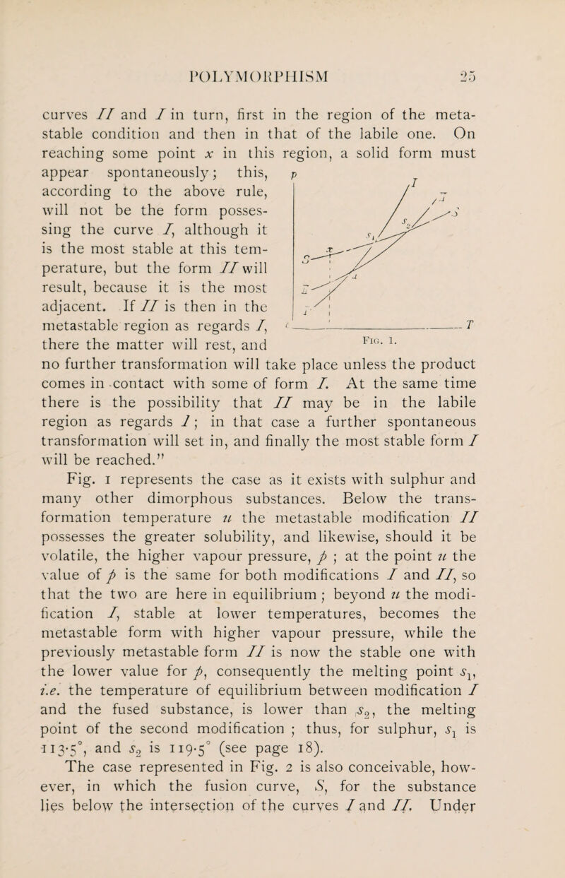 curves II and I in turn, first in the region of the meta¬ stable condition and then in that of the labile one. On reaching some point v in this region, a solid form must appear spontaneously; this, according to the above rule, will not be the form posses¬ sing the curve /, although it is the most stable at this tem¬ perature, but the form //will result, because it is the most adjacent. If II is then in the metastable region as regards /, there the matter will rest, and no further transformation will take place unless the product comes in contact with some of form I. At the same time there is the possibility that II may be in the labile region as regards 1; in that case a further spontaneous transformation will set in, and finally the most stable form / will be reached.” Fig. i represents the case as it exists with sulphur and many other dimorphous substances. Below the trans¬ formation temperature the metastable modification II possesses the greater solubility, and likewise, should it be volatile, the higher vapour pressure, p ; at the point the value of p is the same for both modifications I and //, so that the two are here in equilibrium ; beyond u the modi¬ fication /, stable at lower temperatures, becomes the metastable form with higher vapour pressure, while the previously metastable form II is now the stable one with the lower value for /, consequently the melting point i.e. the temperature of equilibrium between modification I and the fused substance, is lower than ;>?2, the melting point of the second modification ; thus, for sulphur, sl is 113-5°, and is 119-5° (see Page J8)- The case represented in Fig. 2 is also conceivable, how¬ ever, in which the fusion curve, Y, for the substance