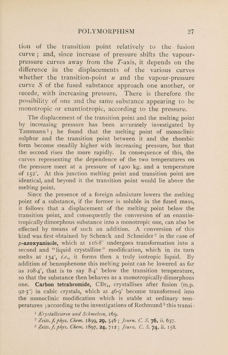 Lion of the transition point relatively to the fusion curve ; and, since increase of pressure shifts the vapour- pressure curves away from the T-axis, it depends on the difference in the displacements of the various curves whether the transition-point // and the vapour-pressure curve S of the fused substance approach one another, or recede, with increasing pressure. There is therefore the possibility of one and the same substance appearing to be monotropic or enantiotropic, according to the pressure. The displacement of the transition point and the melting point by increasing pressure has been accurately investigated by Tammann1; he found that the melting point of monoclinic sulphur and the transition point between it and the rhombic form become steadily higher with increasing pressure, but that the second rises the more rapidly. In consequence of this, the curves representing the dependence of the two temperatures on the pressure meet at a pressure of 1400 kg. and a temperature of 1520. At this junction melting point and transition point are identical, and beyond it the transition point would lie above the melting point. Since the presence of a foreign admixture lowers the melting point of a substance, if the former is soluble in the fused mass, it follows that a displacement of the melting point below the transition point, and consequently the conversion of an enantio- tropically dimorphous substance into a monotropic one, can also be effected by means of such an addition. A conversion of this kind was first obtained by Schenck and Schneider2 in the case of p-azoxyanisole, which at 116-8 undergoes transformation into a second and “liquid crystalline” modification, which in its turn melts at 134°, i.e., it forms then a truly isotropic liquid. By addition of benzophenone this melting point can be lowered as far as 108-4°, that is to say 8-4° below the transition temperature, so that the substance then behaves as a monotropically dimorphous one. Carbon tetrabromide, CBr4, crystallises after fusion (m.p. 92-5°) in cubic crystals, which at 46-9° become transformed into the monoclinic modification which is stable at ordinary tem¬ peratures ; according to the investigations of Rothmund 3 this transi - 1 Krystallisieren un d Schmelzen, 269. 2 Zeits.f. phys. Chem. 1899, 29, 546 ; Journ. C. S. 76, ii. 637. 3 Zeits. f. phys. Chem, 1897, 24, 712 ; Journ. C. S. 74, ii. 158,