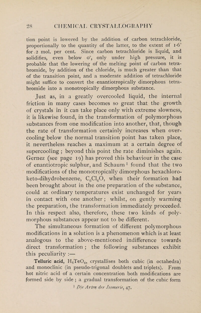 tion point is lowered by the addition of carbon tetrachloride, proportionally to the quantity of the latter, to the extent of i-6° for 2 mol. per cent. Since carbon tetrachloride is liquid, and solidifies, even below o°, only under high pressure, it is probable that the lowering of the melting point of carbon tetra- bromide, by addition of the chloride, is much greater than that of the transition point, and a moderate addition of tetrachloride might suffice to convert the enantiotropically dimorphous tetra- bromide into a monotropically dimorphous substance. Just as, in a greatly overcooled liquid, the internal friction in many cases becomes so great that the growth of crystals in it can take place only with extreme slowness, it is likewise found, in the transformation of polymorphous substances from one modification into another, that, though the rate of transformation certainly increases when over¬ cooling below the normal transition point has taken place, it nevertheless reaches a maximum at a certain degree of supercooling ; beyond this point the rate diminishes again. Gernez (see page 19) has proved this behaviour in the case of enantiotropic sulphur, and Schaum 1 found that the two modifications of the monotropically dimorphous hexachloro- keto-dihydrobenzene, C6C160, when their formation had been brought about in the one preparation of the substance, could at ordinary temperatures exist unchanged for years in contact with one another ; whilst, on gently warming the preparation, the transformation immediately proceeded. In this respect also, therefore, these two kinds of poly¬ morphous substances appear not to be different. The simultaneous formation of different polymorphous modifications in a solution is a phenomenon which is at least analogous to the above-mentioned indifference towards direct transformation ; the following substances exhibit this peculiarity :— Telluric acid, HcTeOe, crystallises both cubic (in octahedra) and monoclinic (in pseudo-trigonal doublets and triplets). From hot nitric acid of a certain concentration both modifications are formed side by side ; a gradual transformation of the cubic form 1 Die A rten der Isomerie, 47.