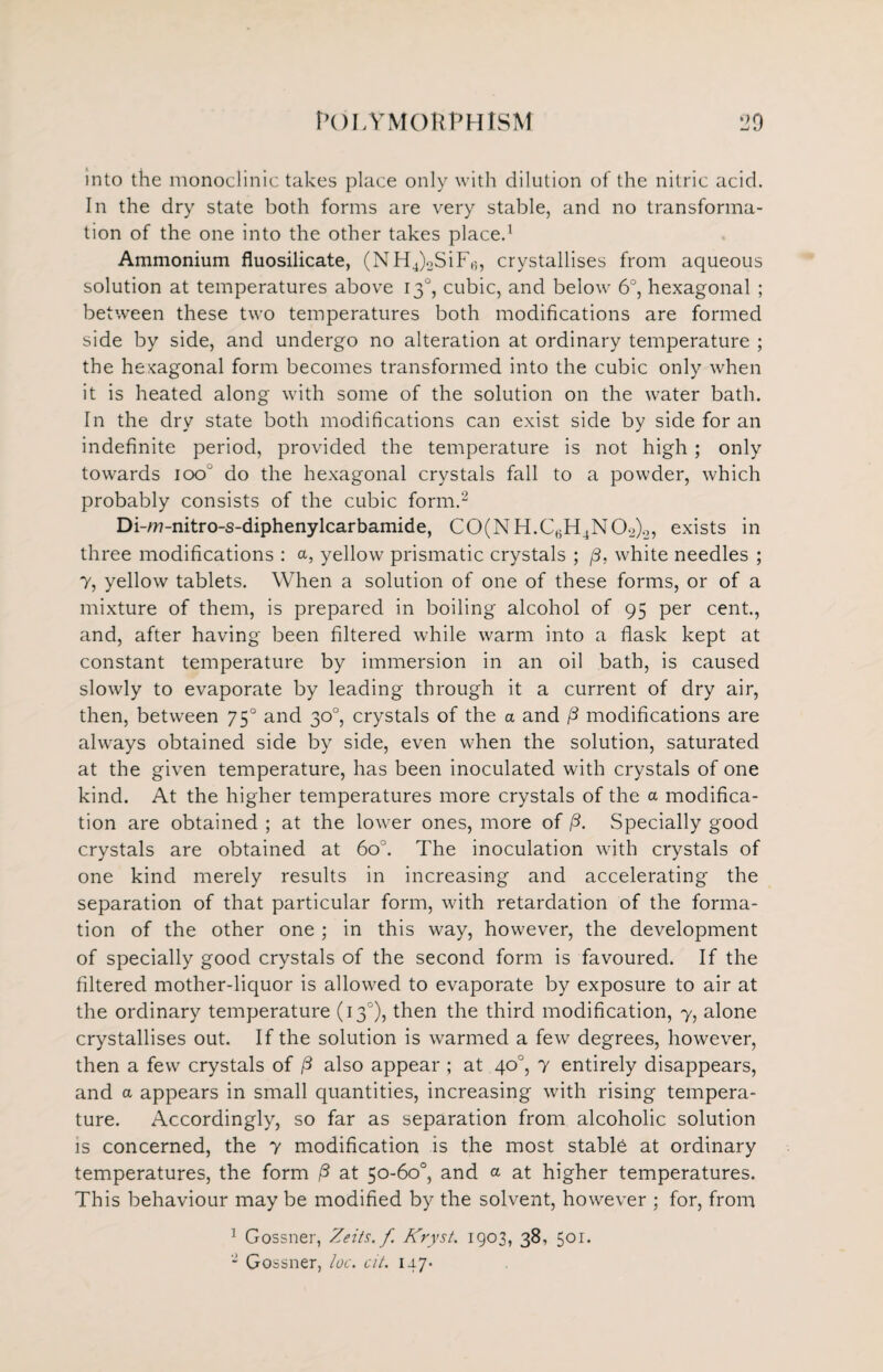 into the monoclinic takes place only with dilution of the nitric acid. In the dry state both forms are very stable, and no transforma¬ tion of the one into the other takes place.1 Ammonium fluosilicate, (NH4)2SiF,;, crystallises from aqueous solution at temperatures above 130, cubic, and below 6°, hexagonal ; between these two temperatures both modifications are formed side by side, and undergo no alteration at ordinary temperature ; the hexagonal form becomes transformed into the cubic only when it is heated along with some of the solution on the water bath. In the dry state both modifications can exist side by side for an indefinite period, provided the temperature is not high ; only towards 100 do the hexagonal crystals fall to a powder, which probably consists of the cubic form.2 Di -A77-nitro-s-diphenylcarbamide, CO(NH.CBH4NOo)0, exists in three modifications : a, yellow prismatic crystals ; j3, white needles ; 7, yellow tablets. When a solution of one of these forms, or of a mixture of them, is prepared in boiling alcohol of 95 per cent., and, after having been filtered while warm into a flask kept at constant temperature by immersion in an oil bath, is caused slowly to evaporate by leading through it a current of dry air, then, between 750 and 30°, crystals of the a and /3 modifications are always obtained side by side, even when the solution, saturated at the given temperature, has been inoculated with crystals of one kind. At the higher temperatures more crystals of the a modifica¬ tion are obtained ; at the lower ones, more of /3. Specially good crystals are obtained at 6o°. The inoculation with crystals of one kind merely results in increasing and accelerating the separation of that particular form, with retardation of the forma¬ tion of the other one ; in this way, however, the development of specially good crystals of the second form is favoured. If the filtered mother-liquor is allowed to evaporate by exposure to air at the ordinary temperature (130), then the third modification, 7, alone crystallises out. If the solution is warmed a few degrees, however, then a few crystals of /3 also appear ; at 40°, 7 entirely disappears, and a appears in small quantities, increasing with rising tempera¬ ture. Accordingly, so far as separation from alcoholic solution is concerned, the 7 modification is the most stabld at ordinary temperatures, the form /3 at 50-60°, and a at higher temperatures. This behaviour may be modified by the solvent, however ; for, from 1 Gossner, Zeits.f Kryst. 1903, 38, 501. * Gossner, loc. cit. 147*