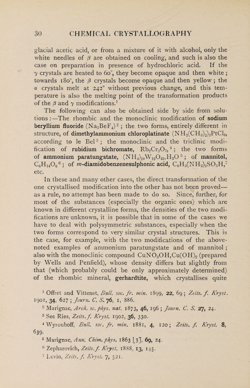 glacial acetic acid, or from a mixture of it with alcohol, only the white needles of [3 are obtained on cooling, and such is also the case on preparation in presence of hydrochloric acid. If the 7 crystals are heated to 6o°, they become opaque and then white ; towards i8o°, the (3 crystals become opaque and then yellow ; the a crystals melt at 2420 without previous change, and this tem¬ perature is also the melting point of the transformation products of the /3 and 7 modifications.1 The following can also be obtained side by side from solu¬ tions :—The rhombic and the monoclinic modification of sodium beryllium fluoride (Na2BeF4)2 ; the two forms, entirely different in structure, of dimethylammonium chloroplatinate (NH2(CH3)2)oPtCl6, according to le Bel3; the monoclinic and the triclinic modi¬ fication of rubidium bichromate, RboCroOy,4; the two forms of ammonium paratungstate, (NH^qW^O^PLO5 ; of mannitol, C6Hi4066 ; of m-diamidobenzenesulphonic acid, C6H3(NH2)2S03H,7 etc. In these and many other cases, the direct transformation of the one crystallised modification into the other has not been proved— as a rule, no attempt has been made to do so. Since, further, for most of the substances (especially the organic ones) which are known in different crystalline forms, the densities of the two modi¬ fications are unknown, it is possible that in some of the cases we have to deal with polysymmetric substances, especially when the two forms correspond to very similar crystal structures. This is the case, for example, with the two modifications of the above- noted examples of ammonium paratungstate and of mannitol ; also with the monoclinic compound CuN030H,Cu(0H)2 (prepared by Wells and Penfield), whose density differs but slightly from that (which probably could be only approximately determined) of the rhombic mineral, gerhardtite, which crystallises quite ] Offret and Vittenet, Bull, soc.fr. min. 1899, 22, 69; Zeits. f. Kryst. 1901, 34, 627 ; Journ. C. S. 76, I, 886. 2 Marignac, Arch._ sc. phys. nat. 1873, 46, 196 ; Journ. C. S. 27, 24. 3 See Ries, Zeits. f. Kryst. 1902, 36, 330. 4 Wyrouboff, Bull, soc.fr. min. 1881, 4, 120; Zeits. f. Kryst. 8, 639- 6 Marignac, Ann. Chim.phys. 1863 [3], 69, 24. u Zepharovich, Zeits. f Kryst. 1888, 13, 145. 7 Levin, Zeits. f Kryst. 7, 521.