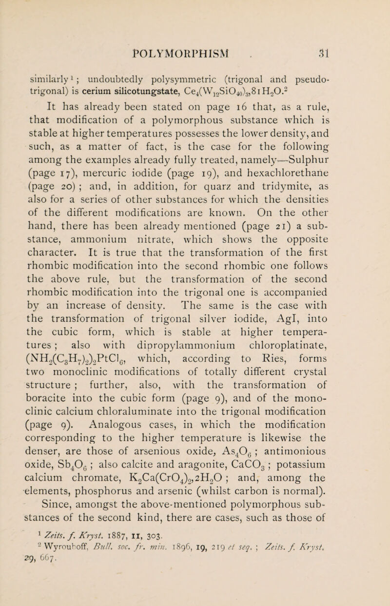 similarly1 ; undoubtedly polysymmetric (trigonal and pseudo- trigonal) is cerium silicotungstate, Ce4(W12SiO40)g,8i H20.2 It has already been stated on page 16 that, as a rule, that modification of a polymorphous substance which is stable at higher temperatures possesses the lower density, and such, as a matter of fact, is the case for the following among the examples already fully treated, namely-—Sulphur (page 17), mercuric iodide (page 19), and hexachlorethane (page 20) ; and, in addition, for quarz and tridymite, as also for a series of other substances for which the densities of the different modifications are known. On the other hand, there has been already mentioned (page 21) a sub¬ stance, ammonium nitrate, which shows the opposite character. It is true that the transformation of the first rhombic modification into the second rhombic one follows the above rule, but the transformation of the second rhombic modification into the trigonal one is accompanied by an increase of density. The same is the case with the transformation of trigonal silver iodide, Agl, into the cubic form, which is stable at higher tempera¬ tures ; also with dipropylammonium chloroplatinate, (NH2(C8H7)2)2PtClG, which, according to Ries, forms two monoclinic modifications of totally different crystal structure ; further, also, with the transformation of boracite into the cubic form (page 9), and of the mono- clinic calcium chloraluminate into the trigonal modification (page 9). Analogous cases, in which the modification corresponding to the higher temperature is likewise the denser, are those of arsenious oxide, As406 ; antimonious oxide, Sb4O0 ; also calcite and aragonite, CaC03 ; potassium calcium chromate, K2Ca(Cr04)2,2H20 ; and, among the ■elements, phosphorus and arsenic (whilst carbon is normal). Since, amongst the above-mentioned polymorphous sub¬ stances of the second kind, there are cases, such as those of 1 Zeits. f. Kryst. 1887, II, 303. 2 Wy rout off, Bull. soc. fr. min. 1896, 19, 219 et seq. ; Zeits. f Kryst. 29, 667.