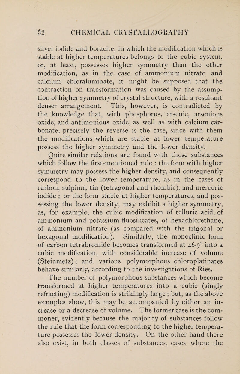 silver iodide and boracite, in which the modification which is stable at higher temperatures belongs to the cubic system, or, at least, possesses higher symmetry than the other modification, as in the case of ammonium nitrate and calcium chloraluminate, it might be supposed that the contraction on transformation was caused by the assump¬ tion of higher symmetry of crystal structure, with a resultant denser arrangement. This, however, is contradicted by the knowledge that, with phosphorus, arsenic, arsenious oxide, and antimonious oxide, as well as with calcium car¬ bonate, precisely the reverse is the case, since with them the modifications which are stable at lower temperature possess the higher symmetry and the lower density. Ouite similar relations are found with those substances which follow the first-mentioned rule : the form with higher symmetry may possess the higher density, and consequently correspond to the lower temperature, as in the cases of carbon, sulphur, tin (tetragonal and rhombic), and mercuric iodide ; or the form stable at higher temperatures, and pos¬ sessing the lower density, may exhibit a higher symmetry, as, for example, the cubic modification of telluric acid, of ammonium and potassium fluosilicates, of hexachlorethane, of ammonium nitrate (as compared with the trigonal or hexagonal modification). Similarly, the monoclinic form of carbon tetrabromide becomes transformed at 46-9° into a cubic modification, with considerable increase of volume (Steinmetz) ; and various polymorphous chloroplatinates behave similarly, according to the investigations of Ries. The number of polymorphous substances which become transformed at higher temperatures into a cubic (singly refracting) modification is strikingly large ; but, as the above examples show, this may be accompanied by either an in¬ crease or a decrease of volume. The former case is the com¬ moner, evidently because the majority of substances follow the rule that the form corresponding to the higher tempera¬ ture possesses the lower density. On the other hand there also exist, in both classes of substances, cases where the