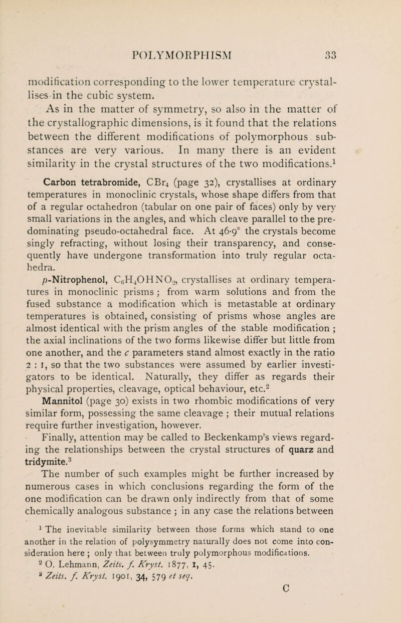 modification corresponding to the lower temperature crystal¬ lises in the cubic system. As in the matter of symmetry, so also in the matter of the crystallographic dimensions, is it found that the relations between the different modifications of polymorphous sub¬ stances are very various. In many there is an evident similarity in the crystal structures of the two modifications.1 Carbon tetrabromide, CBr4 (page 32), crystallises at ordinary temperatures in monoclinic crystals, whose shape differs from that of a regular octahedron (tabular on one pair of faces) only by very small variations in the angles, and which cleave parallel to the pre¬ dominating pseudo-octahedral face. At 46-9° the crystals become singly refracting, without losing their transparency, and conse¬ quently have undergone transformation into truly regular octa- hedra. p-Nitrophenol, CGH40HN0.2, crystallises at ordinary tempera¬ tures in monoclinic prisms ; from warm solutions and from the fused substance a modification which is metastable at ordinary temperatures is obtained, consisting of prisms whose angles are almost identical with the prism angles of the stable modification ; the axial inclinations of the two forms likewise differ but little from one another, and the c parameters stand almost exactly in the ratio 2 : 1, so that the two substances were assumed by earlier investi¬ gators to be identical. Naturally, they differ as regards their physical properties, cleavage, optical behaviour, etc.2 Mannitol (page 30) exists in two rhombic modifications of very similar form, possessing the same cleavage ; their mutual relations require further investigation, however. Finally, attention may be called to Beckenkamp’s views regard¬ ing the relationships between the crystal structures of quarz and tridymite.3 The number of such examples might be further increased by numerous cases in which conclusions regarding the form of the one modification can be drawn only indirectly from that of some chemically analogous substance ; in any case the relations between 1 The inevitable similarity between those forms which stand to one another in the relation of polysymmetry naturally does not come into con¬ sideration here ; only that between truly polymorphous modifications. 2 O. Lehmann, Zeits. f. Kryst. 1877, I, 45. 3 Zeits, f. Kryst. 1901, 34, 579 et seq. C