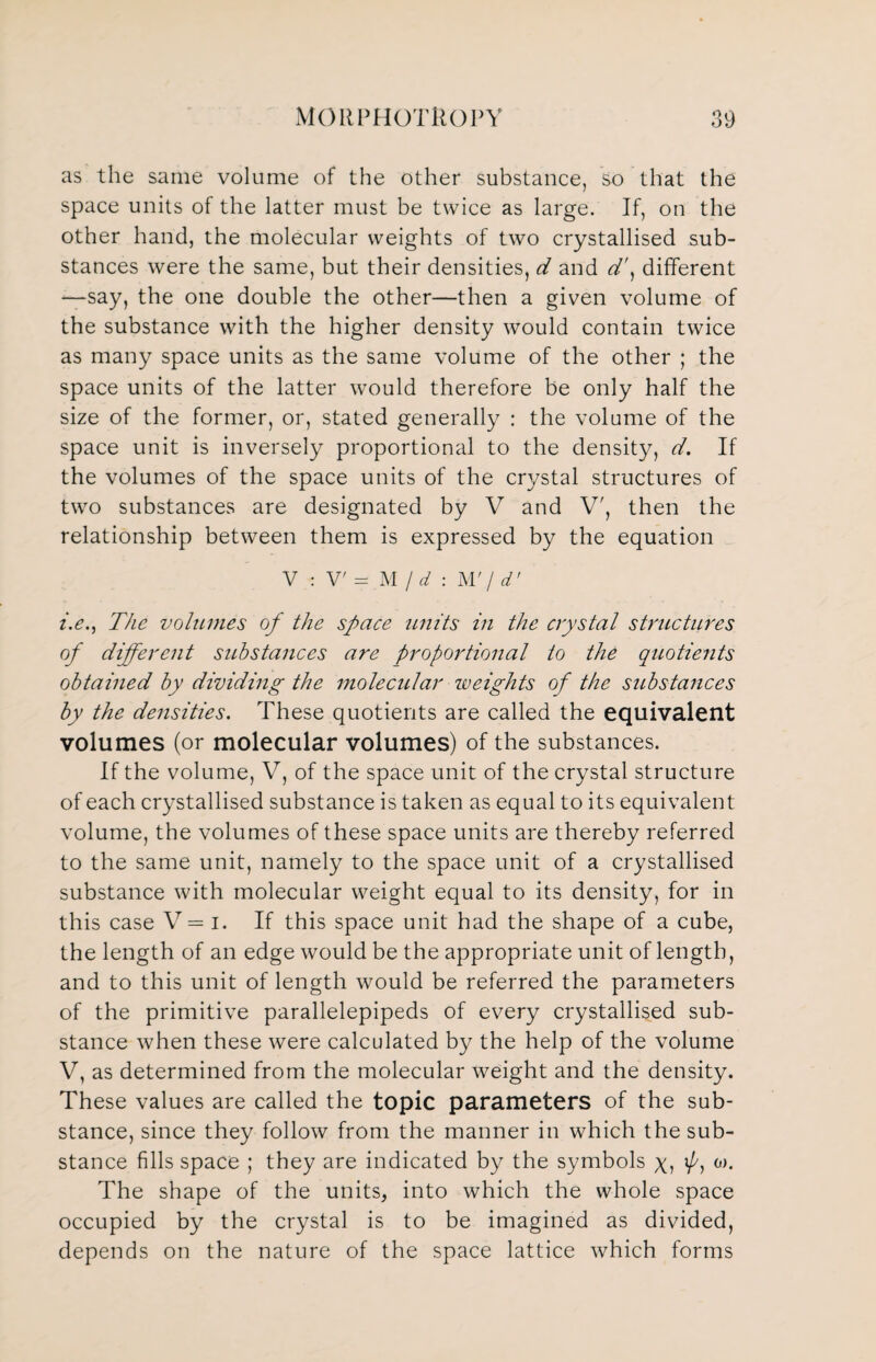 as the same volume of the other substance, so that the space units of the latter must be twice as large. If, on the other hand, the molecular weights of two crystallised sub¬ stances were the same, but their densities, d and d\ different —say, the one double the other—then a given volume of the substance with the higher density would contain twice as many space units as the same volume of the other ; the space units of the latter would therefore be only half the size of the former, or, stated generally : the volume of the space unit is inversely proportional to the density, d. If the volumes of the space units of the crystal structures of two substances are designated by V and V', then the relationship between them is expressed by the equation V : V' = M / d : W j d' i.e., The volumes of the space units in the crystal structures of different substances are proportional to the quotients obtained by dividing the molecular weights of the substances by the densities. These quotients are called the equivalent volumes (or molecular volumes) of the substances. If the volume, V, of the space unit of the crystal structure of each crystallised substance is taken as equal to its equivalent volume, the volumes of these space units are thereby referred to the same unit, namely to the space unit of a crystallised substance with molecular weight equal to its density, for in this case V= i. If this space unit had the shape of a cube, the length of an edge would be the appropriate unit of length, and to this unit of length would be referred the parameters of the primitive parallelepipeds of every crystallised sub¬ stance when these were calculated by the help of the volume V, as determined from the molecular weight and the density. These values are called the topic parameters of the sub¬ stance, since they follow from the manner in which the sub¬ stance fills space ; they are indicated by the symbols y, ’/'j 0)* The shape of the units, into which the whole space occupied by the crystal is to be imagined as divided, depends on the nature of the space lattice which forms