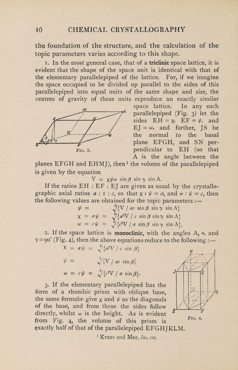 the foundation of the structure, and the calculation of the topic parameters varies according to this shape. 1. In the most general case, that of a triclinic space lattice, it is evident that the shape of the space unit is identical with that of the elementary parallelepiped of the lattice. For, if we imagine the space occupied to be divided up parallel to the sides of this parallelepiped into equal units of the same shape and size, the centres of gravity of these units reproduce an exactly similar space lattice. In any such parallelepiped (Fig. 3) let the sides EH = x* EF = and EJ = w, and further, JS be the normal to the basal plane EFGH, and SN per¬ pendicular to EH (so that A is the angle between the planes EFGH and EHMJ), then1 the volume of the parallelepiped is given by the equation V — Xxjyco sin /3 sin 7 sin A. If the ratios EH : EF : EJ are given as usual by the crystallo¬ graphic axial ratios a : 1 : c, so that x : ’A = a, and w : \p = c, then the following values are obtained for the topic parameters :— \{y = s/{^7 / ac sin P sin 7 sin A} X — a\p = ^|a2V / c sin j3 sin7 sin A} w = c\f/ = /V{c2V / a sin (3 sin 7 sin At 2. If the space lattice is monoclinic, with the angles A, a, and 7 = 90° (Fig. 4), then the above equations reduce to the following :— X - axp = ^{cPV 1 c sin [3} ’A — {V / ac sin (3} 10 = c^P = / a sin/3}. 3. If the elementary parallelepiped has the form of a rhombic prism with oblique base, the same formulas give x and ^ as the diagonals of the base, and from these the sides follow directly, whilst w is the height. As is evident from Fig. 4, the volume of this prism is exactly half of that of the parallelepiped EFGHJKLM. 1 Kraus and Mez, loc. at. M L