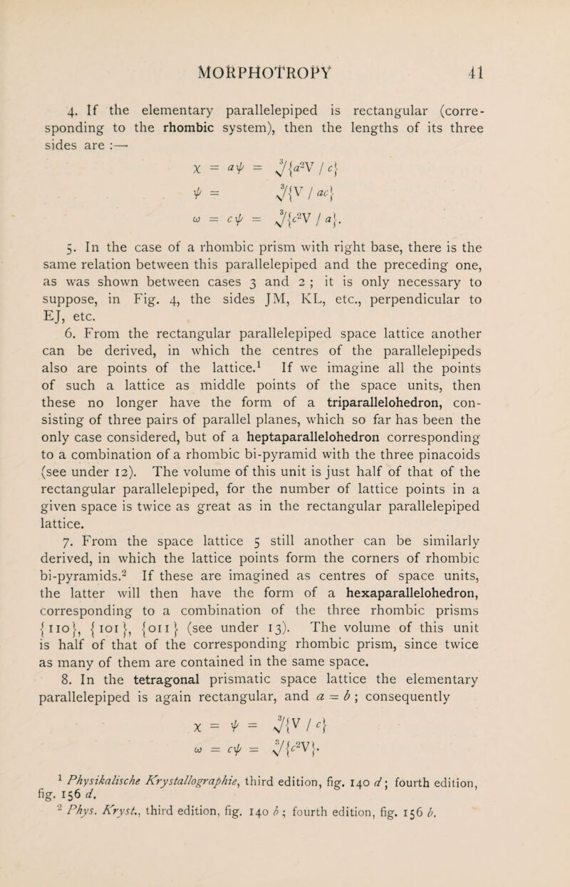 4. If the elementary parallelepiped is rectangular (corre¬ sponding to the rhombic system), then the lengths of its three sides are :—■ X = af = J{a*V I c} * = v/{V / ac} « = crp = J{c*V I a}. 5. In the case of a rhombic prism with right base, there is the same relation between this parallelepiped and the preceding one, as was shown between cases 3 and 2 ; it is only necessary to suppose, in Fig. 4, the sides JM, KL, etc., perpendicular to EJ, etc. 6. From the rectangular parallelepiped space lattice another can be derived, in which the centres of the parallelepipeds also are points of the lattice.1 If we imagine all the points of such a lattice as middle points of the space units, then these no longer have the form of a triparallelohedron, con¬ sisting of three pairs of parallel planes, which so far has been the only case considered, but of a heptaparallelohedron corresponding to a combination of a rhombic bi-pyramid with the three pinacoids (see under 12). The volume of this unit is just half of that of the rectangular parallelepiped, for the number of lattice points in a given space is twice as great as in the rectangular parallelepiped lattice. 7. From the space lattice 5 still another can be similarly derived, in which the lattice points form the corners of rhombic bi-pyramids.2 If these are imagined as centres of space units, the latter will then have the form of a hexaparallelohedron, corresponding to a combination of the three rhombic prisms {no}, { 101 }, (011} (see under 13). The volume of this unit is half of that of the corresponding rhombic prism, since twice as many of them are contained in the same space. 8. In the tetragonal prismatic space lattice the elementary parallelepiped is again rectangular, and a — b ; consequently X = f = / <} «= cf = ypvj. 1 Physikalische Krystallograb hie, third edition, fief. 140 d\ fourth edition, fig. 156 d. - Phys. Kryst., third edition, fig. 140 h; fourth edition, fig. 156 b.