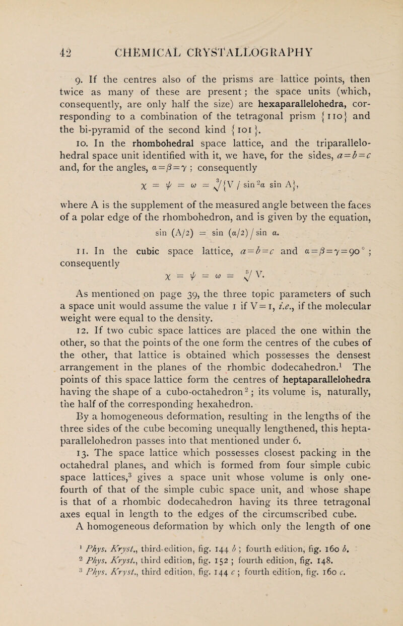 9. If the centres also of the prisms are lattice points, then twice as many of these are present; the space units (which, consequently, are only half the size) are hexaparallelohedra, cor¬ responding to a combination of the tetragonal prism {no} and the bi-pyramid of the second kind {101 }. 10. In the rhombohedral space lattice, and the triparallelo- hedral space unit identified with it, we have, for the sides, a = b = c and, for the angles, a=[3 = y ; consequently % = 1p — co = ^/{V / sin'2a sin A}, where A is the supplement of the measured angle between the faces of a polar edge of the rhombohedron, and is given by the equation, sin (A/2) — sin (a/2) J sin a. 11. In the cubic space lattice, a-b-c and a=^=y=go° ; consequently X = $ = w - s/ V* As mentioned on page 39, the three topic parameters of such a space unit would assume the value 1 if V= 1, z>., if the molecular weight were equal to the density. 12. If two cubic space lattices are placed the one within the other, so that the points of the one form the centres of the cubes of the other, that lattice is obtained which possesses the densest arrangement in the planes of the rhombic dodecahedron.1 The points of this space lattice form the centres of heptaparallelohedra having the shape of a cubo-octahedron2; its volume is, naturally, the half of the corresponding hexahedron. By a homogeneous deformation, resulting in the lengths of the three sides of the cube becoming unequally lengthened, this hepta- parallelohedron passes into that mentioned under 6. 13. The space lattice which possesses closest packing in the octahedral planes, and which is formed from four simple cubic space lattices,3 gives a space unit whose volume is only one- fourth of that of the simple cubic space unit, and whose shape is that of a rhombic dodecahedron having its three tetragonal axes equal in length to the edges of the circumscribed cube. A homogeneous deformation by which only the length of one 1 Phys. Kryst., thirds edition, fig. 144 b ; fourth edition, fig. 160 b. 2 Phys. Kryst., third edition, fig. 152 ; fourth edition, fig. 148. 3 Phys. Kryst., third edition, fig. 144 c ; fourth edition, fig. 160 c.