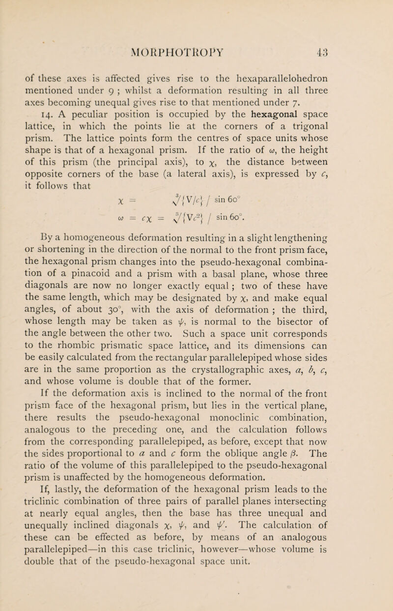 of these axes is affected gives rise to the hexaparallelohedron mentioned under 9 ; whilst a deformation resulting in all three axes becoming unequal gives rise to that mentioned under 7. 14. A peculiar position is occupied by the hexagonal space lattice, in which the points lie at the corners of a trigonal prism. The lattice points form the centres of space units whose shape is that of a hexagonal prism. If the ratio of co, the height of this prism (the principal axis), to x, the distance between opposite corners of the base (a lateral axis), is expressed by c, it follows that X ^/{VY2} / sin 6o°. By a homogeneous deformation resulting in a slight lengthening or shortening in the direction of the normal to the front prism face, the hexagonal prism changes into the pseudo-hexagonal combina¬ tion of a pinacoid and a prism with a basal plane, whose three diagonals are now no longer exactly equal; two of these have the same length, which may be designated by x> and make equal angles, of about 30°, with the axis of deformation ; the third, whose length may be taken as is normal to the bisector of the angle between the other two. Such a space unit corresponds to the rhombic prismatic space lattice, and its dimensions can be easily calculated from the rectangular parallelepiped whose sides are in the same proportion as the crystallographic axes, a, b, c, and whose volume is double that of the former. If the deformation axis is inclined to the normal of the front prism face of the hexagonal prism, but lies in the vertical plane, there results the pseudo-hexagonal monoclinic combination, analogous to the preceding one, and the calculation follows from the corresponding parallelepiped, as before, except that now the sides proportional to a and c form the oblique angle /3. The ratio of the volume of this parallelepiped to the pseudo-hexagonal prism is unaffected by the homogeneous deformation. If, lastly, the deformation of the hexagonal prism leads to the triclinic combination of three pairs of parallel planes intersecting at nearly equal angles, then the base has three unequal and unequally inclined diagonals x> ’A and . The calculation of these can be effected as before, by means of an analogous parallelepiped—in this case triclinic, however—whose volume is double that of the pseudo-hexagonal space unit.