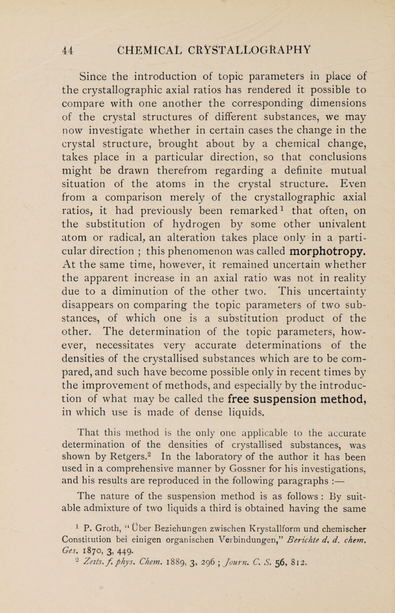 Since the introduction of topic parameters in place of the crystallographic axial ratios has rendered it possible to compare with one another the corresponding dimensions of the crystal structures of different substances, we may now investigate whether in certain cases the change in the crystal structure, brought about by a chemical change, takes place in a particular direction, so that conclusions might be drawn therefrom regarding a definite mutual situation of the atoms in the crystal structure. Even from a comparison merely of the crystallographic axial ratios, it had previously been remarked1 that often, on the substitution of hydrogen by some other univalent atom or radical, an alteration takes place only in a parti¬ cular direction ; this phenomenon was called morphotropy. At the same time, however, it remained uncertain whether the apparent increase in an axial ratio was not in reality due to a diminution of the other two. This uncertainty disappears on comparing the topic parameters of two sub¬ stances, of which one is a substitution product of the other. The determination of the topic parameters, how¬ ever, necessitates very accurate determinations of the densities of the crystallised substances which are to be com¬ pared, and such have become possible only in recent times by the improvement of methods, and especially by the introduc¬ tion of what may be called the free suspension method, in which use is made of dense liquids. That this method is the only one applicable to the accurate determination of the densities of crystallised substances, was shown by Retgers.2 In the laboratory of the author it has been used in a comprehensive manner by Gossner for his investigations, and his results are reproduced in the following paragraphs :— The nature of the suspension method is as follows : By suit¬ able admixture of two liquids a third is obtained having the same 1 P. Groth, “ Uber Beziehungen zwischen Krystallform und chemischer Constitution bei einigen organischen Verbindungen,” Berichte d. d. chem, Ges. 1870, 3, 449. 2 Zeits.f phys. Chem. 1889, 3, 296 ; Journ. C. S. 56, 812.