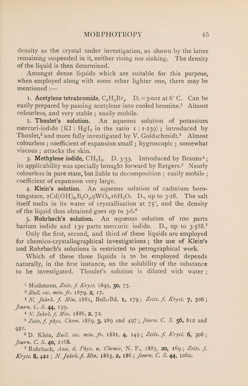 density as the crystal under investigation, as shown by the latter remaining suspended in it, neither rising nor sinking. The density of the liquid is then determined. Amongst dense liquids which are suitable for this purpose, when employed along with some other lighter one, there may be mentioned :— 1. Acetylene tetrabromide, C2H2Br4. D. = 3-001 at 6° C. Can be easily prepared by passing acetylene into cooled bromine.1 Almost colourless, and very stable ; easily mobile. 2. Thoulet’s solution. An aqueous solution of potassium mercuri-iodide (KI : Hgl2 in the ratio 1 : 1-239) ; introduced by Thoulet,2 and more fully investigated by V. Goldschmidt.3 Almost colourless ; coefficient of expansion small; hygroscopic ; somewhat viscous ; attacks the skin. 3. Methylene iodide, CH2I2. D. 3-33. Introduced by Brauns4 ; its applicability was specially brought forward by Retgers.5 Nearly colourless in pure state, but liable to decomposition ; easily mobile ; coefficient of expansion very large. 4. Klein’s solution. An aqueous solution of cadmium boro- tungstate, 2Cd(0H)2,B203,9W03,i6H20. D., up to 3-28. The salt itself melts in its water of crystallisation at 750, and the density of the liquid thus obtained goes up to 3-6.6 5. Rohrbach’s solution. An aqueous solution of 100 parts barium iodide and 130 parts mercuric iodide. D., up to 3-588.7 Only the first, second, and third of these liquids are employed for chemico-crystallographical investigations ; the use of Klein’s and Rohrbach’s solutions is restricted to petrographical work. Which of these three liquids is to be employed depends naturally, in the first instance, on the solubility of the substance to be investigated. Thoulet’s solution is diluted with water ; 1 Muthmann, Zeits.f. Kryst. 1899, 30, 73. 2 Bull. soc. min.fr. 1879, 2, 17. 3 N. Jahrb. f. Min. 1881, Beil.-Bd. I, 179; Zeits.f. Kryst. 7, 306; Journ. C. S. 44, 159* 4 N. fahrb.f. Min. 1886, 2, 72. 5 Zeits.f. phys. Chem. 1889, 3, 289 and 497 ; Journ. C. S. 56, 812 and 931- 6 D. Klein, Bull. soc. min. fr. 1881, 4, 149; Zeits.f. Kryst. 6, 306; Journ. C. S. 40, 1168. 7 Rohrbach, Ann. d. Phys. u. Chemie, N. F., 1883, 20, 169) Zeits. f. Kryst. 8, 422 ; N. Jahrb. f. Min. 1883, 2, 186 ; Journ. C. S. 44, 1060.