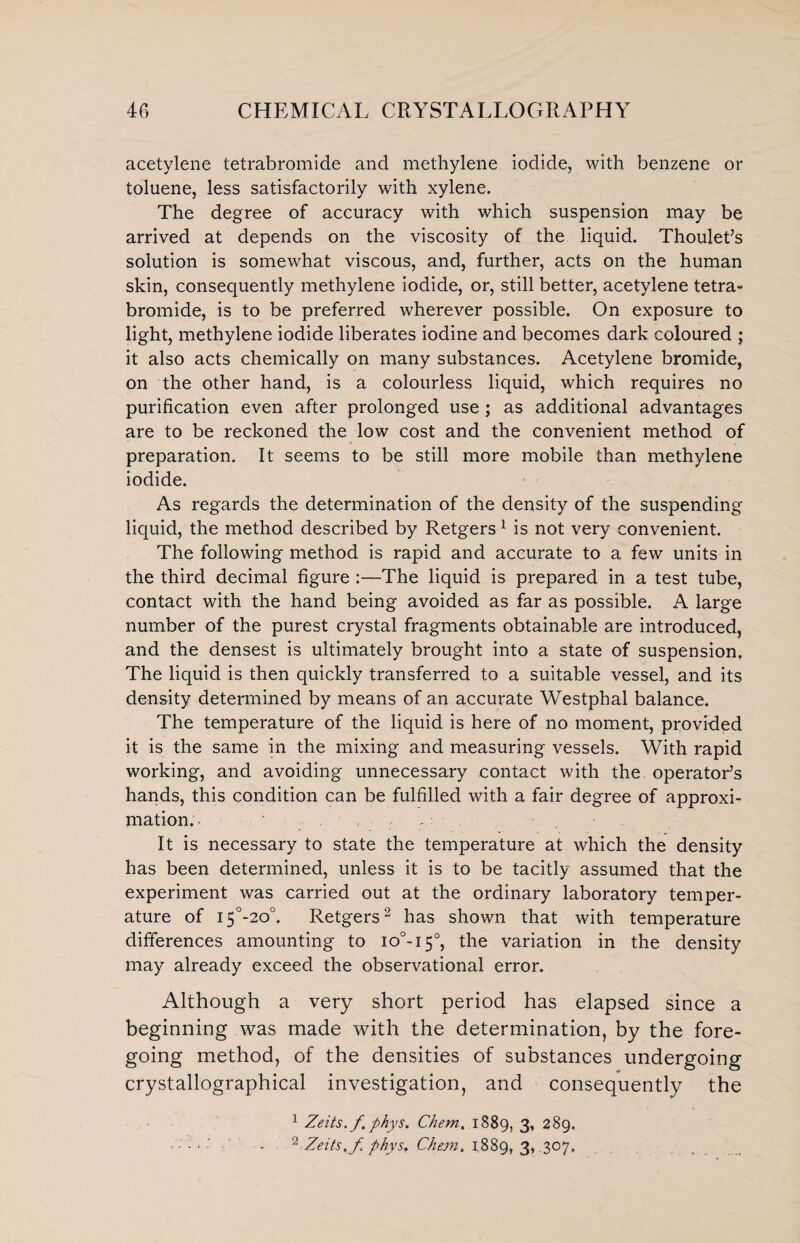acetylene tetrabromide and methylene iodide, with benzene or toluene, less satisfactorily with xylene. The degree of accuracy with which suspension may be arrived at depends on the viscosity of the liquid. Thoulet’s solution is somewhat viscous, and, further, acts on the human skin, consequently methylene iodide, or, still better, acetylene tetra¬ bromide, is to be preferred wherever possible. On exposure to light, methylene iodide liberates iodine and becomes dark coloured ; it also acts chemically on many substances. Acetylene bromide, on the other hand, is a colourless liquid, which requires no purification even after prolonged use ; as additional advantages are to be reckoned the low cost and the convenient method of preparation. It seems to be still more mobile than methylene iodide. As regards the determination of the density of the suspending liquid, the method described by Retgers 1 is not very convenient. The following method is rapid and accurate to a few units in the third decimal figure :—The liquid is prepared in a test tube, contact with the hand being avoided as far as possible. A large number of the purest crystal fragments obtainable are introduced, and the densest is ultimately brought into a state of suspension. The liquid is then quickly transferred to a suitable vessel, and its density determined by means of an accurate Westphal balance. The temperature of the liquid is here of no moment, provided it is the same in the mixing and measuring vessels. With rapid working, and avoiding unnecessary contact with the operator’s hands, this condition can be fulfilled with a fair degree of approxi¬ mation. , - , It is necessary to state the temperature at which the density has been determined, unless it is to be tacitly assumed that the experiment was carried out at the ordinary laboratory temper¬ ature of i5°-2o°. Retgers2 has shown that with temperature differences amounting to io°-i5°, the variation in the density may already exceed the observational error. Although a very short period has elapsed since a beginning was made with the determination, by the fore¬ going method, of the densities of substances undergoing crystallographical investigation, and consequently the 1 Zeits.f phys. Chem. 1889, 3, 289. ■ - • ' - 2 Zeits, f. phys, Chem. 1889, 3, .307.