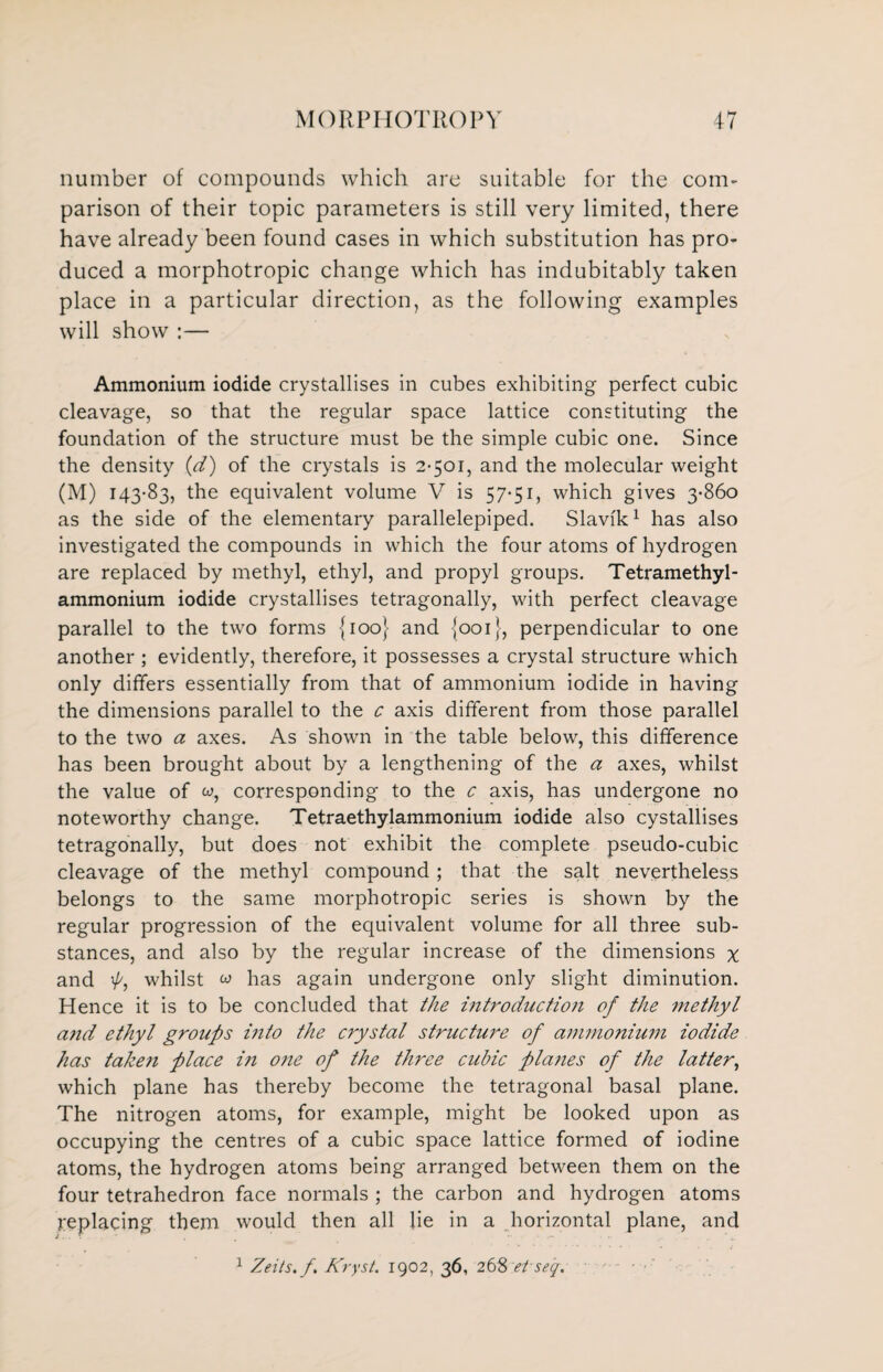 number of compounds which are suitable for the com¬ parison of their topic parameters is still very limited, there have already been found cases in which substitution has pro¬ duced a morphotropic change which has indubitably taken place in a particular direction, as the following examples will show :— Ammonium iodide crystallises in cubes exhibiting perfect cubic cleavage, so that the regular space lattice constituting the foundation of the structure must be the simple cubic one. Since the density (d) of the crystals is 2-501, and the molecular weight (M) 143-83, the equivalent volume V is 57-51, which gives 3-860 as the side of the elementary parallelepiped. Slavik1 has also investigated the compounds in which the four atoms of hydrogen are replaced by methyl, ethyl, and propyl groups. Tetramethyl- ammonium iodide crystallises tetragonally, with perfect cleavage parallel to the two forms {100} and {001}, perpendicular to one another ; evidently, therefore, it possesses a crystal structure which only differs essentially from that of ammonium iodide in having the dimensions parallel to the c axis different from those parallel to the two a axes. As shown in the table below, this difference has been brought about by a lengthening of the a axes, whilst the value of w, corresponding to the c axis, has undergone no noteworthy change. Tetraethylammonium iodide also cystallises tetragonally, but does not exhibit the complete pseudo-cubic cleavage of the methyl compound ; that the salt nevertheless belongs to the same morphotropic series is shown by the regular progression of the equivalent volume for all three sub¬ stances, and also by the regular increase of the dimensions x and p, whilst w has again undergone only slight diminution. Hence it is to be concluded that the introduction of the methyl a?id ethyl groups into the crystal structure of ammonium iodide has taken place i?i one of the three cubic planes of the latter, which plane has thereby become the tetragonal basal plane. The nitrogen atoms, for example, might be looked upon as occupying the centres of a cubic space lattice formed of iodine atoms, the hydrogen atoms being arranged between them on the four tetrahedron face normals ; the carbon and hydrogen atoms replacing them would then all lie in a horizontal plane, and