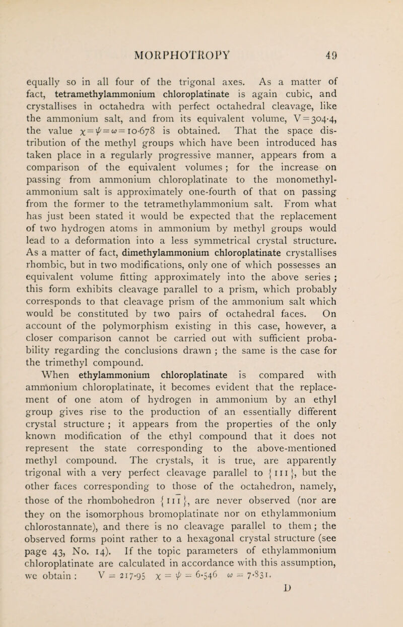 equally so in all four of the trigonal axes. As a matter of fact, tetramethylammonium chloroplatinate is again cubic, and crystallises in octahedra with perfect octahedral cleavage, like the ammonium salt, and from its equivalent volume, ¥ = 304-4, the value x~xP = b3 = 10-678 is obtained. That the space dis¬ tribution of the methyl groups which have been introduced has taken place in a regularly progressive manner, appears from a comparison of the equivalent volumes ; for the increase on passing from ammonium chloroplatinate to the monomethyl- ammonium salt is approximately one-fourth of that on passing from the former to the tetramethylammonium salt. From what has just been stated it would be expected that the replacement of two hydrogen atoms in ammonium by methyl groups would lead to a deformation into a less symmetrical crystal structure. As a matter of fact, dimethylammonium chloroplatinate crystallises rhombic, but in two modifications, only one of which possesses an equivalent volume fitting approximately into the above series ; this form exhibits cleavage parallel to a prism, which probably corresponds to that cleavage prism of the ammonium salt which would be constituted by two pairs of octahedral faces. On account of the polymorphism existing in this case, however, a closer comparison cannot be carried out with sufficient proba¬ bility regarding the conclusions drawn ; the same is the case for the trimethyl compound. When ethylammonium chloroplatinate is compared with ammonium chloroplatinate, it becomes evident that the replace¬ ment of one atom of hydrogen in ammonium by an ethyl group gives rise to the production of an essentially different crystal structure ; it appears from the properties of the only known modification of the ethyl compound that it does not represent the state corresponding to the above-mentioned methyl compound. The crystals, it is true, are apparently trigonal with a very perfect cleavage parallel to {in {, but the other faces corresponding to those of the octahedron, namely, those of the rhombohedron -{ 111}, are never observed (nor are they on the isomorphous bromoplatinate nor on ethylammonium chlorostannate), and there is no cleavage parallel to them; the observed forms point rather to a hexagonal crystal structure (see page 43, No. 14). If the topic parameters of ethylammonium chloroplatinate are calculated in accordance with this assumption, wre obtain : V = 217-95 x — ^ — 6*546 w = 7*^31 • i)