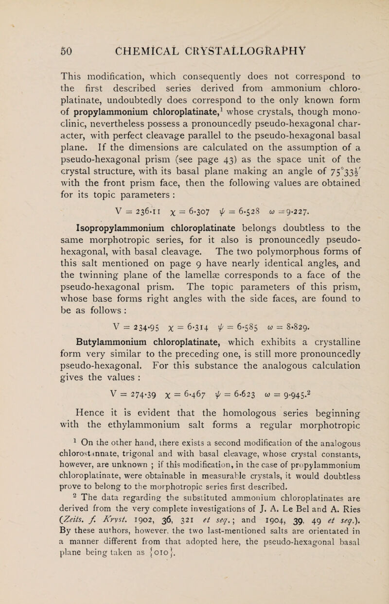 This modification, which consequently does not correspond to the first described series derived from ammonium chloro- platinate, undoubtedly does correspond to the only known form of propylammonium chloroplatinate,1 whose crystals, though mono¬ clinic, nevertheless possess a pronouncedly pseudo-hexagonal char¬ acter, with perfect cleavage parallel to the pseudo-hexagonal basal plane. If the dimensions are calculated on the assumption of a pseudo-hexagonal prism (see page 43) as the space unit of the crystal structure, with its basal plane making an angle of 7S°33h' with the front prism face, then the following values are obtained for its topic parameters : V = 236-11 X — 6*307 ^ = 6-528 w =9.227. Isopropylammonium chloroplatinate belongs doubtless to the same morphotropic series, for it also is pronouncedly pseudo- hexagonal, with basal cleavage. The two polymorphous forms of this salt mentioned on page 9 have nearly identical angles, and the twinning plane of the lamellae corresponds to a face of the pseudo-hexagonal prism. The topic parameters of this prism, whose base forms right angles with the side faces, are found to be as follows : V = 234-95 % = 6-314 1// = 6-585 u = 8-829. Butylammonium chloroplatinate, which exhibits a crystalline form very similar to the preceding one, is still more pronouncedly pseudo-hexagonal. For this substance the analogous calculation gives the values : V = 274-39 x = 6-467 -4 - 6-623 « = 9*945-2 Hence it is evident that the homologous series beginning with the ethylammonium salt forms a regular morphotropic 1 On the other hand, there exists a second modification of the analogous chlorost innate, trigonal and with basal cleavage, whose crystal constants, however, are unknown ; if this modification, in the case of propylammonium chloroplatinate, were obtainable in measurable crystals, it would doubtless prove to belong to the morphotropic series first described. 2 The data regarding the substituted ammonium chloroplatinates are derived from the very complete investigations of J. A. Le Bel and A. Ries (Zeits. f Krvst. 1902, 36, 321 et seq.\ and 1904, 39, 49 et seq.). By these authors, however, the two last-mentioned salts are orientated in a manner different from that adopted here, the pseudo-hexagonal basal plane being taken as [010].