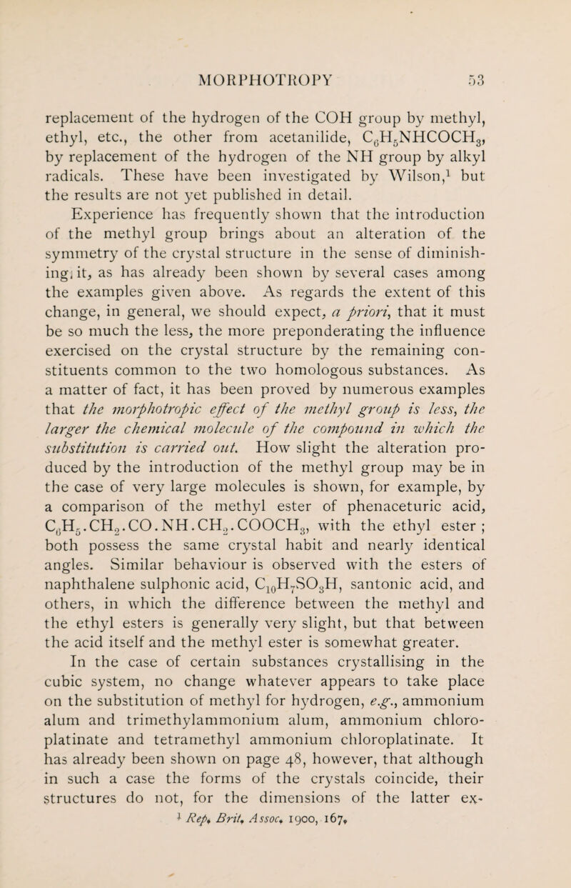 replacement of the hydrogen of the COH group by methyl, ethyl, etc., the other from acetanilide, CGH5NHCOCH3, by replacement of the hydrogen of the NH group by alkyl radicals. These have been investigated by Wilson,1 but the results are not yet published in detail. Experience has frequently shown that the introduction of the methyl group brings about an alteration of the symmetry of the crystal structure in the sense of diminish¬ ing, it, as has already been shown by several cases among the examples given above. As regards the extent of this change, in general, we should expect, a priorithat it must be so much the less, the more preponderating the influence exercised on the crystal structure by the remaining con¬ stituents common to the two homologous substances. As a matter of fact, it has been proved by numerous examples that the morphotropic effect of the methyl group is less, the larger the chemical molecule of the compound in which the substitution is carried out. How slight the alteration pro¬ duced by the introduction of the methyl group may be in the case of very large molecules is shown, for example, by a comparison of the methyl ester of phenaceturic acid, C0H5.CH2.CO.NH.CH2.COOCHg, with the ethyl ester; both possess the same crystal habit and nearly identical angles. Similar behaviour is observed with the esters of naphthalene sulphonic acid, C10H7SO3H, santonic acid, and others, in which the difference between the methyl and the ethyl esters is generally very slight, but that between the acid itself and the methyl ester is somewhat greater. In the case of certain substances crystallising in the cubic system, no change whatever appears to take place on the substitution of methyl for hydrogen, e.g., ammonium alum and trimethylammonium alum, ammonium chloro- platinate and tetramethyl ammonium chloroplatinate. It has already been shown on page 48, however, that although in such a case the forms of the crystals coincide, their structures do not, for the dimensions of the latter ex- * Rep, Brit, Assocf 1900, 167,