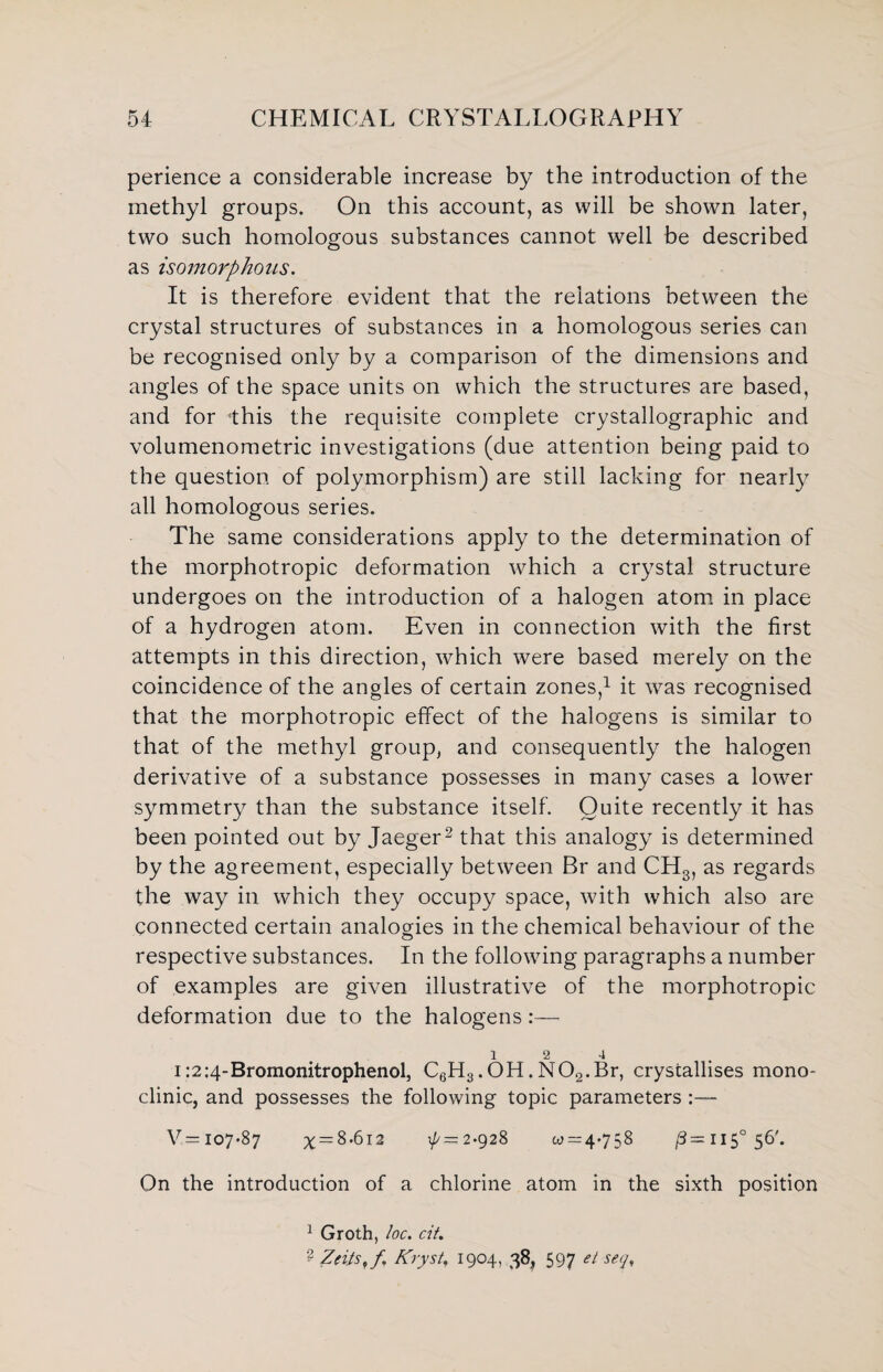 perience a considerable increase by the introduction of the methyl groups. On this account, as will be shown later, two such homologous substances cannot well be described as isomorphous. It is therefore evident that the relations between the crystal structures of substances in a homologous series can be recognised only by a comparison of the dimensions and angles of the space units on which the structures are based, and for -this the requisite complete crystallographic and volumenometric investigations (due attention being paid to the question of polymorphism) are still lacking for nearly all homologous series. The same considerations apply to the determination of the morphotropic deformation which a crystal structure undergoes on the introduction of a halogen atom in place of a hydrogen atom. Even in connection with the first attempts in this direction, which were based merely on the coincidence of the angles of certain zones,1 it was recognised that the morphotropic effect of the halogens is similar to that of the methyl group, and consequently the halogen derivative of a substance possesses in many cases a lower symmetry than the substance itself. Quite recently it has been pointed out by Jaeger2 that this analogy is determined by the agreement, especially between Br and CH3, as regards the way in which they occupy space, with which also are connected certain analogies in the chemical behaviour of the respective substances. In the following paragraphs a number of examples are given illustrative of the morphotropic deformation due to the halogens:— 12 4 i:2:4-Bromonitrophenol, C6H3.OH.N02.Br, crystallises mono¬ clinic, and possesses the following topic parameters :— V= 107*87 x = 8-6i2 ^=2-928 0^ = 4-758 ,3=115° 56'. On the introduction of a chlorine atom in the sixth position 1 Groth, loc. cit. ? ZeitS'f Kryst, 1904, 38, 597 et seq%