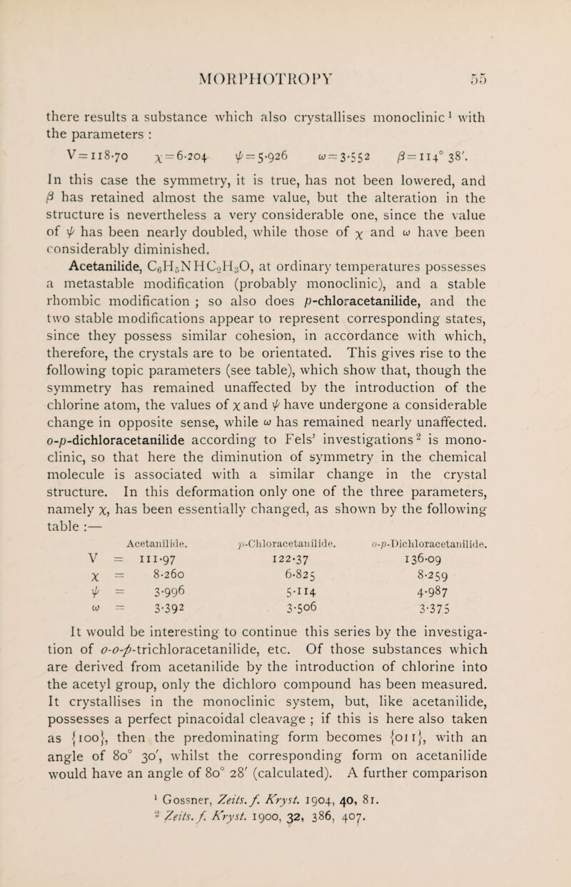 there results a substance which also crystallises monoclinic 1 with the parameters : V=ii8«7o x=-6-204 \p = 5-926 w = 3-552 (3 =1140 38'. In this case the symmetry, it is true, has not been lowered, and P has retained almost the same value, but the alteration in the structure is nevertheless a very considerable one, since the value of \p has been nearly doubled, while those of x and w have been considerably diminished. Acetanilide, C6H5NHC2H30, at ordinary temperatures possesses a metastable modification (probably monoclinic), and a stable rhombic modification ; so also does p-chloracetanilide, and the two stable modifications appear to represent corresponding states, since they possess similar cohesion, in accordance with which, therefore, the crystals are to be orientated. This gives rise to the following topic parameters (see table), which show that, though the symmetry has remained unaffected by the introduction of the chlorine atom, the values of xand '/have undergone a considerable change in opposite sense, while w has remained nearly unaffected. o-p-dichloracetanilide according to Fels’ investigations2 is mono¬ clinic, so that here the diminution of symmetry in the chemical molecule is associated with a similar change in the crystal structure. In this deformation only one of the three parameters, namely x, has been essentially changed, as shown by the following table :— Acetanilide. V — III-97 X = 8-260 ■p = 3.996 w = 3-392 ;>Chloracetanilide. 122-37 6-825 5-i 14 3-506 o-p-Dicliloracetanilide. 136-09 8-259 4.987 3-375 It would be interesting to continue this series by the investiga¬ tion of r>-<?-/-trichloracetanilide, etc. Of those substances which are derived from acetanilide by the introduction of chlorine into the acetyl group, only the dichloro compound has been measured. It crystallises in the monoclinic system, but, like acetanilide, possesses a perfect pinacoidal cleavage ; if this is here also taken as {100}, then the predominating form becomes {on}, with an angle of 8o° 30', whilst the corresponding form on acetanilide would have an angle of 8o° 28' (calculated). A further comparison 1 Gossner, Zeits.f. Kryst. 1904, 40, 8r.