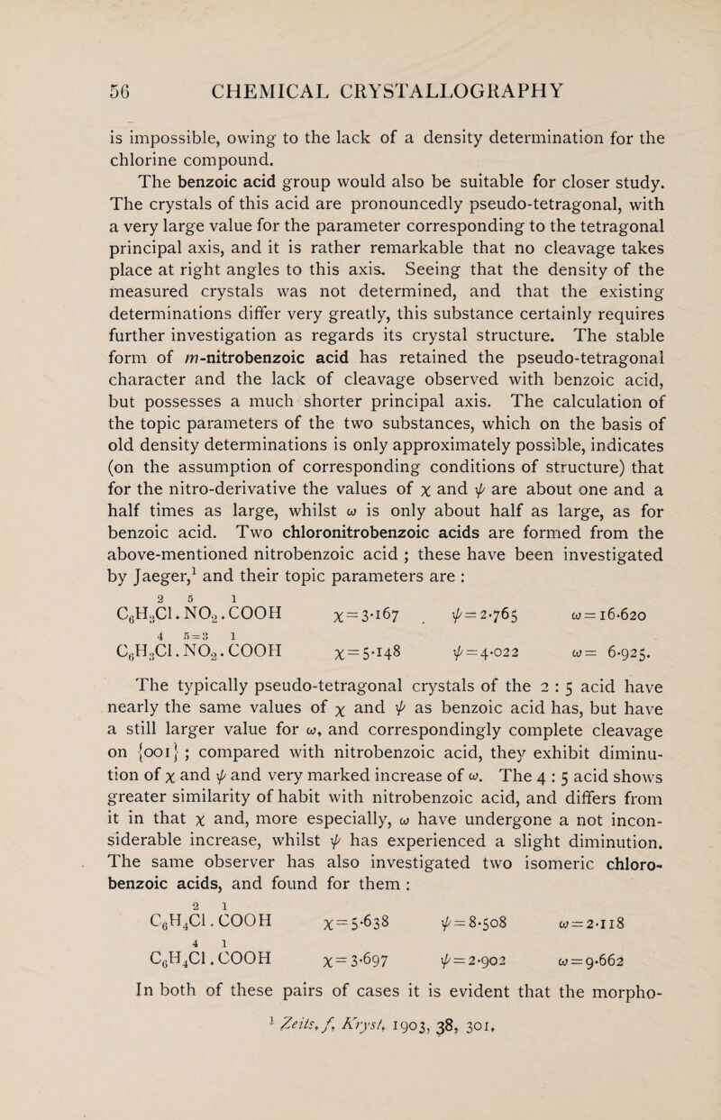 is impossible, owing to the lack of a density determination for the chlorine compound. The benzoic acid group would also be suitable for closer study. The crystals of this acid are pronouncedly pseudo-tetragonal, with a very large value for the parameter corresponding to the tetragonal principal axis, and it is rather remarkable that no cleavage takes place at right angles to this axis. Seeing that the density of the measured crystals was not determined, and that the existing determinations differ very greatly, this substance certainly requires further investigation as regards its crystal structure. The stable form of m-nitrobenzoic acid has retained the pseudo-tetragonal character and the lack of cleavage observed with benzoic acid, but possesses a much shorter principal axis. The calculation of the topic parameters of the two substances, which on the basis of old density determinations is only approximately possible, indicates (on the assumption of corresponding conditions of structure) that for the nitro-derivative the values of x and p are about one and a half times as large, whilst w is only about half as large, as for benzoic acid. Two chloronitrobenzoic acids are formed from the above-mentioned nitrobenzoic acid ; these have been investigated by Jaeger,1 and their topic parameters are : 2 5 i C0H3C1. N02. COOH % — 3*167 \f/ = 2*765 w = 16-620 4 5 = 3 1 C,.HoCl. N02. COOH ^ — 5.148 ^ = 4-022 w = 6-925. The typically pseudo-tetragonal crystals of the 2 : 5 acid have nearly the same values of x and p as benzoic acid has, but have a still larger value for w, and correspondingly complete cleavage on {001}; compared with nitrobenzoic acid, they exhibit diminu¬ tion of % and \f/ and very marked increase of w. The 4 : 5 acid shows greater similarity of habit with nitrobenzoic acid, and differs from it in that x and, more especially, a have undergone a not incon¬ siderable increase, whilst p has experienced a slight diminution. The same observer has also investigated two isomeric chloro- benzoic acids, and found for them : 2 1 C6H4Cl.COOH x = 5*638 1^ = 8-508 w —2-ii8 4 1 C6H4Cl.COOH x = 3-697 p = 2-902 07 = 9.662 In both of these pairs of cases it is evident that the morpho- 1 Zeits, f Krystf 1903, 38. 30 r„