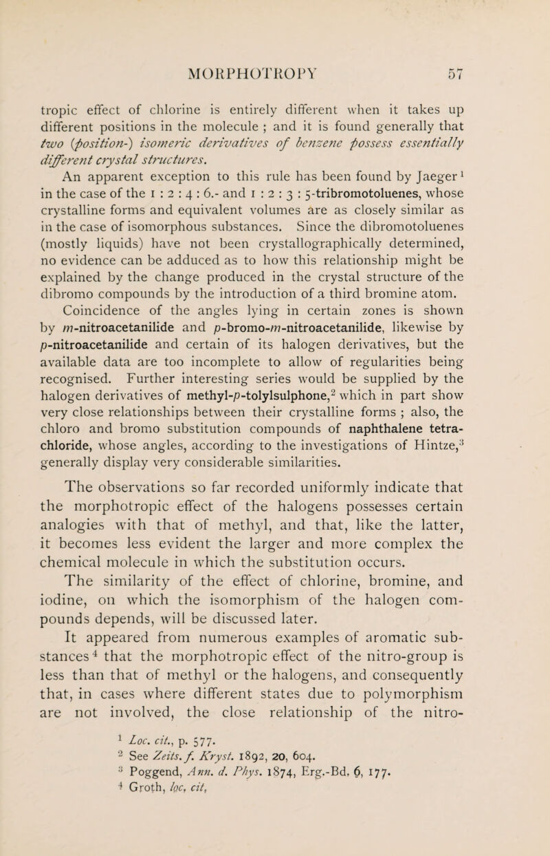 tropic effect of chlorine is entirely different when it takes up different positions in the molecule ; and it is found generally that two {position-) isomeric derivatives of benzene possess essentially differe?it crystal structures. An apparent exception to this rule has been found by Jaeger1 in the case of the i : 2 : 4 : 6.- and 1:2:3: 5-tribromotoluenes, whose crystalline forms and equivalent volumes are as closely similar as in the case of isomorphous substances. Since the dibromotoluenes (mostly liquids) have not been crystallographically determined, no evidence can be adduced as to how this relationship might be explained by the change produced in the crystal structure of the dibromo compounds by the introduction of a third bromine atom. Coincidence of the angles lying in certain zones is shown by /n-nitroacetanilide and p-bromo-m-nitroacetanilide, likewise by p-nitroacetanilide and certain of its halogen derivatives, but the available data are too incomplete to allow of regularities being recognised. Further interesting series would be supplied by the halogen derivatives of methyl-p-tolylsulphone,2 which in part show very close relationships between their crystalline forms ; also, the chloro and bromo substitution compounds of naphthalene tetra¬ chloride, whose angles, according to the investigations of Hintze,'5 generally display very considerable similarities. The observations so far recorded uniformly indicate that the morphotropic effect of the halogens possesses certain analogies with that of methyl, and that, like the latter, it becomes less evident the larger and more complex the chemical molecule in which the substitution occurs. The similarity of the effect of chlorine, bromine, and iodine, on which the isomorphism of the halogen com¬ pounds depends, will be discussed later. It appeared from numerous examples of aromatic sub¬ stances4 that the morphotropic effect of the nitro-group is less than that of methyl or the halogens, and consequently that, in cases where different states due to polymorphism are not involved, the close relationship of the nitro- 1 Loc. cit., p. 577. 2 See Zeits.f Kryst. 1892, 20, 604. 3 Poggend, Ann. d. Phys. 1874, Erg.-Bd, 6, 177. 4 Groth, fa, cit,