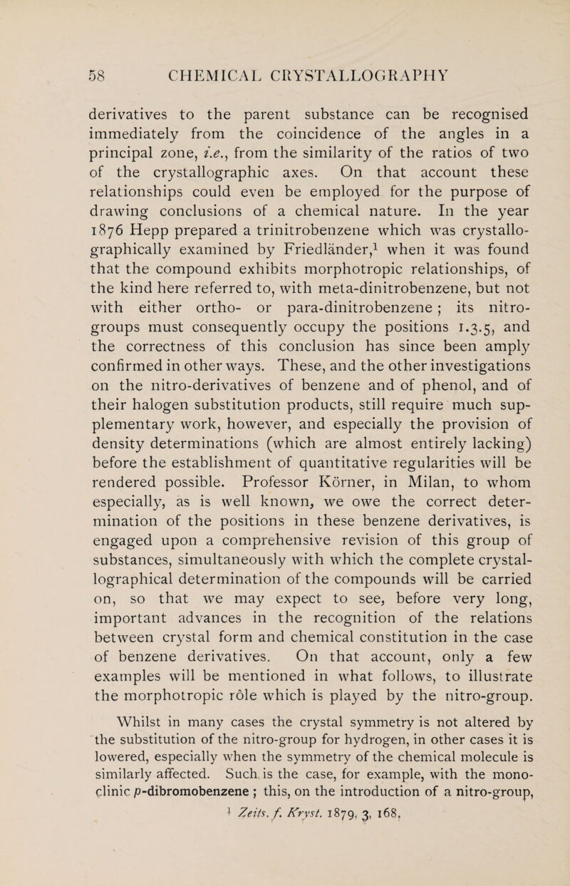 derivatives to the parent substance can be recognised immediately from the coincidence of the angles in a principal zone, i.e., from the similarity of the ratios of two of the crystallographic axes. On that account these relationships could even be employed for the purpose of drawing conclusions of a chemical nature. In the year 1876 Hepp prepared a trinitrobenzene which was crystallo- graphically examined by Friedlander,1 when it was found that the compound exhibits morphotropic relationships, of the kind here referred to, with meta-dinitrobenzene, but not with either ortho- or para-dinitrobenzene ; its nitro- groups must consequently occupy the positions 1.3.5, and the correctness of this conclusion has since been amply confirmed in other ways. These, and the other investigations on the nitro-derivatives of benzene and of phenol, and of their halogen substitution products, still require much sup¬ plementary work, however, and especially the provision of density determinations (which are almost entirely lacking) before the establishment of quantitative regularities will be rendered possible. Professor Korner, in Milan, to whom especially, as is well known, we owe the correct deter¬ mination of the positions in these benzene derivatives, is engaged upon a comprehensive revision of this group of substances, simultaneously with which the complete crystal- lographical determination of the compounds will be carried on, so that we may expect to see, before very long, important advances in the recognition of the relations between crystal form and chemical constitution in the case of benzene derivatives. On that account, only a few examples will be mentioned in what follows, to illustrate the morphotropic role which is played by the nitro-group. Whilst in many cases the crystal symmetry is not altered by the substitution of the nitro-group for hydrogen, in other cases it is lowered, especially when the symmetry of the chemical molecule is similarly affected. Such is the case, for example, with the mono- clinic p-dibromobenzene ; this, on the introduction of a nitro-group, } Zeits. f Kryst. 1879, 3, 168,