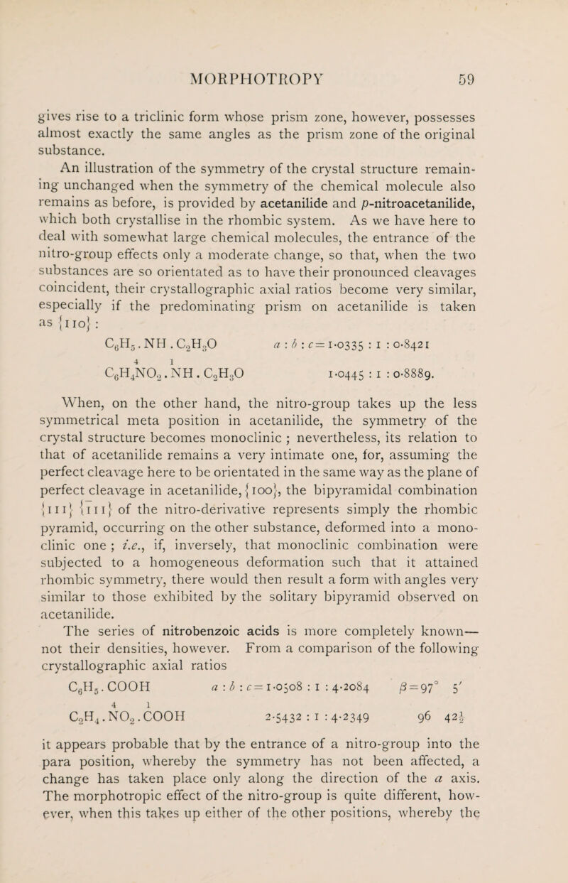 gives rise to a triclinic form whose prism zone, however, possesses almost exactly the same angles as the prism zone of the original substance. An illustration of the symmetry of the crystal structure remain¬ ing unchanged when the symmetry of the chemical molecule also remains as before, is provided by acetanilide and p-nitroacetanilide, which both crystallise in the rhombic system. As we have here to deal with somewhat large chemical molecules, the entrance of the nitro-group effects only a moderate change, so that, when the two substances are so orientated as to have their pronounced cleavages coincident, their crystallographic axial ratios become very similar, especially if the predominating prism on acetanilide is taken as {no} : C6H5. NH . C2H..O a : b : c= 1-0335 : 1 : 0-8421 C6H4N02. NH . C0H0O 1 -0445 : 1 : 0-8889. When, on the other hand, the nitro-group takes up the less symmetrical meta position in acetanilide, the symmetry of the crystal structure becomes monoclinic ; nevertheless, its relation to that of acetanilide remains a very intimate one, for, assuming the perfect cleavage here to be orientated in the same way as the plane of perfect cleavage in acetanilide, {100}, the bipyramidal combination {111} {111} of the nitro-derivative represents simply the rhombic pyramid, occurring on the other substance, deformed into a mono¬ clinic one ; i.e., if, inversely, that monoclinic combination were subjected to a homogeneous deformation such that it attained rhombic symmetry, there would then result a form with angles very similar to those exhibited by the solitary bipyramid observed on acetanilide. The series of nitrobenzoic acids is more completely known— not their densities, however. From a comparison of the following crystallographic axial ratios CeH3.COOH a : b : c= 1-0508 : 1 : 4-2084 fi = 97° S' 4 1 C2H4. N02. COOH 2-5432:1:4-2349 96 42-I- it appears probable that by the entrance of a nitro-group into the para position, whereby the symmetry has not been affected, a change has taken place only along the direction of the a axis. The morphotropic effect of the nitro-group is quite different, how¬ ever, when this takes up either of the other positions, whereby the