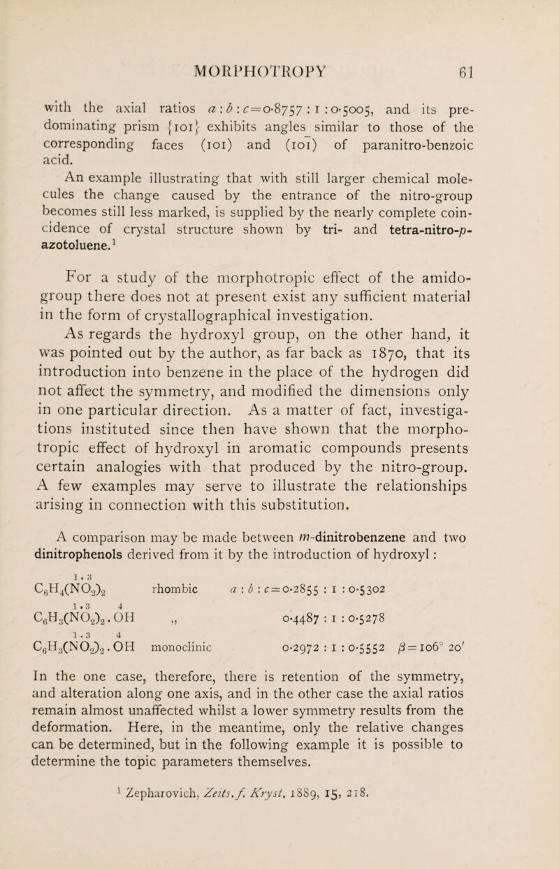 with the axial ratios a : b : £ = 08757 : 1 :0-5005, and its pre¬ dominating prism {101} exhibits angles similar to those of the corresponding faces (101) and (101) of paranitro-benzoic acid. An example illustrating that with still larger chemical mole¬ cules the change caused by the entrance of the nitro-group becomes still less marked, is supplied by the nearly complete coin¬ cidence of crystal structure shown by tri- and tetra-nitro-p- azotoluene.1 For a study of the morphotropic effect of the amido- group there does not at present exist any sufficient material in the form of crystallographical investigation. As regards the hydroxyl group, on the other hand, it was pointed out by the author, as far back as 1870, that its introduction into benzene in the place of the hydrogen did not affect the symmetry, and modified the dimensions only in one particular direction. As a matter of fact, investiga¬ tions instituted since then have shown that the morpho¬ tropic effect of hydroxyl in aromatic compounds presents certain analogies with that produced by the nitro-group. A few examples may serve to illustrate the relationships arising in connection with this substitution. A comparison may be made between w-dinitrobenzene and two dinitrophenols derived from it by the introduction of hydroxyl : 1.3 C6H4(NOo).2 rhombic a : b : ^ = 0-2855 : 1 : 0-5302 1.3 4 C6H3(N02)2. OH „ 0*4487 : 1 : 0*5278 1.3 4 ChH3(N0.2)2 • OH monoclinic 0-2972:1:0*5552 /3=io6°2o' In the one case, therefore, there is retention of the symmetry, and alteration along one axis, and in the other case the axial ratios remain almost unaffected whilst a lower symmetry results from the deformation. Here, in the meantime, only the relative changes can be determined, but in the following example it is possible to determine the topic parameters themselves. 1 Zepharovich, Zeits.f. Kryst, 1889, 15* 218.